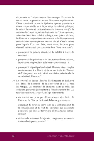 LES CONFLITS ÉLECTORAUX32
de pouvoir et l’unique moyen démocratique d’exprimer la
souveraineté du peuple dans une démocratie représentative.
L’Acte constitutif reconnaît également qu’une gouvernance
démocratique viable en Afrique exige la stabilité politique,
la paix et la sécurité conformément au Protocole relatif à la
création du Conseil de paix et de sécurité de l’Union africaine,
adopté en 2002. Sans stabilité politique, sans paix et sécurité,
la démocratie risque d’être compromise et le développement
socio-économique ne pourra pas être réalisé. C’est la raison
pour laquelle l’UA s’est fixée, entre autres, les principaux
objectifs suivants tels que consacrés dans l’Acte constitutif :
	 •	 promouvoir la paix, la sécurité et la stabilité à travers le
continent ;
	 •	 promouvoir les principes et les institutions démocratiques,
la participation populaire et la bonne gouvernance ; et
	 •	 promouvoir et protéger les droits de l’homme et des peuples
conformément à la Charte africaine des droits de l’homme
et des peuples et aux autres instruments importants relatifs
aux droits de l’homme.3
36.	Les objectifs ci-dessus illustrent l’architecture en évolution
des droits de l’homme, de la démocratie et de la paix
en Afrique. Un ensemble de principes clairs et précis les
complète, principes qui orientent le fonctionnement de l’UA
tel qu’énoncé dans l’article 4. Il s’agit notamment :
	 •	 du respect des principes démocratiques, des droits de
l’homme, de l’état de droit et de la bonne gouvernance ;
	 •	 du respect du caractère sacro-saint de la vie humaine et de
la condamnation et du rejet de l’impunité, des assassinats
politiques, des actes de terrorisme et des activités subver-
sives ; et
	 •	 de la condamnation et du rejet des changements anticonsti-
tutionnels de gouvernement.4
 