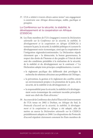 RAPPORT DU GROUPE DES SAGES DE L’UA 33
37.	 L’UA a réitéré à travers divers autres textes5
son engagement
à construire une Afrique démocratique, stable, pacifique et
prospère.
La Conférence sur la sécurité, la stabilité, le
développement et la coopération en Afrique
(CSSDCA)
38.	 Les États membres de l’UA s’engagent à travers la Déclaration
solennelle sur la Conférence sur la sécurité, la stabilité, le
développement et la coopération en Afrique (CSSDCA) à
instaurer la paix, la sécurité, la stabilité politique et à assurer le
développement socio-économique, ainsi que la coopération et
l’intégration régionales/continentales. La Déclaration stipule
clairement que « la démocratie, la bonne gouvernance, le
respect des droits de l’homme et des peuples et l’état de droit
sont des conditions préalables à la réalisation de la sécurité,
de la stabilité et du développement sur le continent ».6
La
Déclaration adopte trois principes complémentaires, à savoir :
	 •	 le règlement pacifique des différends doit privilégier la
recherche de solutions africaines aux problèmes de l’Afrique ;
	 •	 la prévention, la gestion et le règlement des conflits créent
un environnement propice à la promotion de la paix, de la
sécurité, de la stabilité et du développement ; et
	 •	 la responsabilité pour la sécurité, la stabilité et le développe-
ment socio-économique du continent incombe principale-
ment aux chefs des États africains.7
39.	 AucoursdelaConférencedeschefsd’ÉtatetdeGouvernement
de l’UA tenue en 2002 à Durban, en Afrique du Sud, le
Protocole d’accord sur la sécurité, la stabilité, le développe-
ment et la coopération en Afrique a été adopté, afin de
mettre en œuvre la Déclaration solennelle sur la CSSDCA
préalablement adoptée en 2000. Les dispositions du Protocole
d’accord stipulent clairement comment les États membres de
 