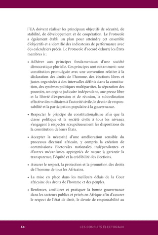 LES CONFLITS ÉLECTORAUX34
l’UA doivent réaliser les principaux objectifs de sécurité, de
stabilité, de développement et de coopération. Le Protocole
a également établi un plan pour atteindre cet ensemble
d’objectifs et a identifié des indicateurs de performance avec
des calendriers précis. Le Protocole d’accord exhorte les États
membres à :
	 •	 Adhérer aux principes fondamentaux d’une société
démocratique plurielle. Ces principes sont notamment : une
constitution promulguée avec une convention relative à la
déclaration des droits de l’homme, des élections libres et
justes organisées à des intervalles définis dans la constitu-
tion, des systèmes politiques multipartites, la séparation des
pouvoirs, un organe judicaire indépendant, une presse libre
et la liberté d’expression et de réunion, la subordination
effective des militaires à l’autorité civile, le devoir de respon-
sabilité et la participation populaire à la gouvernance.
	 •	 Respecter le principe du constitutionalisme afin que la
classe politique et la société civile à tous les niveaux
s’engagent à respecter scrupuleusement les dispositions de
la constitution de leurs États.
	 •	 Accepter la nécessité d’une amélioration sensible du
processus électoral africain, y compris la création de
commissions électorales nationales indépendantes et
d’autres mécanismes appropriés de nature à garantir la
transparence, l’équité et la crédibilité des élections.
	 •	 Assurer le respect, la protection et la promotion des droits
de l’homme de tous les Africains.
	 •	 La mise en place dans les meilleurs délais de la Cour
africaine des droits de l’homme et des peuples.
	 •	 Renforcer, améliorer et pratiquer la bonne gouvernance
dans les secteurs publics et privés en Afrique afin d’assurer
le respect de l’état de droit, le devoir de responsabilité au
 
