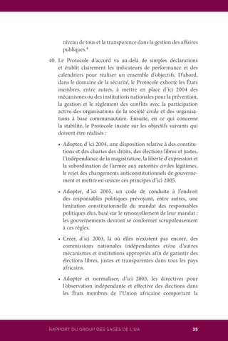 RAPPORT DU GROUPE DES SAGES DE L’UA 35
niveau de tous et la transparence dans la gestion des affaires
publiques.8
40.	Le Protocole d’accord va au-delà de simples déclarations
et établit clairement les indicateurs de performance et des
calendriers pour réaliser un ensemble d’objectifs. D’abord,
dans le domaine de la sécurité, le Protocole exhorte les États
membres, entre autres, à mettre en place d’ici 2004 des
mécanismes ou des institutions nationales pour la prévention,
la gestion et le règlement des conflits avec la participation
active des organisations de la société civile et des organisa-
tions à base communautaire. Ensuite, en ce qui concerne
la stabilité, le Protocole insiste sur les objectifs suivants qui
doivent être réalisés :
	 •	 Adopter, d’ici 2004, une disposition relative à des constitu-
tions et des chartes des droits, des élections libres et justes,
l’indépendance de la magistrature, la liberté d’expression et
la subordination de l’armée aux autorités civiles légitimes,
le rejet des changements anticonstitutionnels de gouverne-
ment et mettre en œuvre ces principes d’ici 2005.
	 •	 Adopter, d’ici 2005, un code de conduite à l’endroit
des responsables politiques prévoyant, entre autres, une
limitation constitutionnelle du mandat des responsables
politiques élus, basé sur le renouvellement de leur mandat ;
les gouvernements devront se conformer scrupuleusement
à ces règles.
	 •	 Créer, d’ici 2003, là où elles n’existent pas encore, des
commissions nationales indépendantes et/ou d’autres
mécanismes et institutions appropriés afin de garantir des
élections libres, justes et transparentes dans tous les pays
africains.
	 •	 Adopter et normaliser, d’ici 2003, les directives pour
l’observation indépendante et effective des élections dans
les États membres de l’Union africaine comportant la
RAPPORT DU GROUP DES SAGES DE L’UA
 