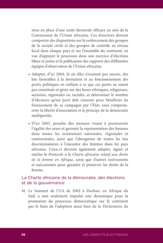 36 LES CONFLITS ÉLECTORAUX
mise en place d’une unité électorale efficace au sein de la
Commission de l’Union africaine. Ces directives doivent
comporter des dispositions sur le renforcement des groupes
de la société civile et des groupes de contrôle au niveau
local dans chaque pays et sur l’ensemble du continent, en
vue d’appuyer le processus dans son exercice d’élections
libres et justes et la publication des rapports des différentes
équipes d’observation de l’Union africaine.
	 •	 Adopter, d’ici 2004, là où elles n’existent pas encore, des
lois favorables à la formation et au fonctionnement des
partis politiques en veillant à ce que ces partis ne soient
pas constitués et gérés sur des bases ethniques, religieuses,
sectaires, régionales ou raciales, et déterminer le nombre
d’électeurs qu’un parti doit s’assurer pour bénéficier du
financement de sa campagne par l’État, sans comprom-
ettre la liberté d’association et le principe de la démocratie
multipartite.
	 •	 D’ici 2005, prendre des mesures visant à promouvoir
l’égalité des sexes et garantir la représentation des femmes
dans toutes les institutions nationales, régionales et
continentales, ainsi que l’abrogation de toutes les lois
discriminatoires à l’encontre des femmes dans les pays
africains. Ceux-ci devront également adopter, signer et
ratifier le Protocole à la Charte africaine relatif aux droits
de la femme en Afrique, ainsi que d’autres instruments
et mécanismes pour garantir et préserver les droits de la
femme.
La Charte africaine de la démocratie, des élections
et de la gouvernance
41.	Le Sommet de l’UA de 2002 à Durban, en Afrique du
Sud, a non seulement impulsé une dynamique pour la
promotion du processus démocratique sur le continent
par le biais de l’adoption aussi bien de la Déclaration du
 