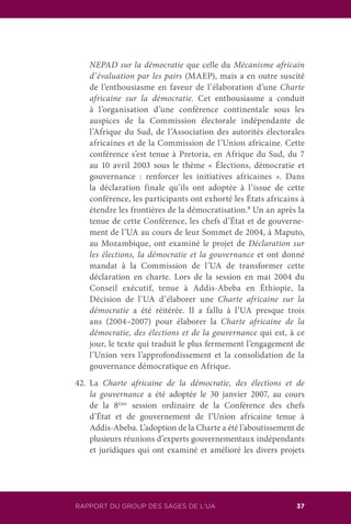 RAPPORT DU GROUP DES SAGES DE L’UA 37
NEPAD sur la démocratie que celle du Mécanisme africain
d’évaluation par les pairs (MAEP), mais a en outre suscité
de l’enthousiasme en faveur de l’élaboration d’une Charte
africaine sur la démocratie. Cet enthousiasme a conduit
à l’organisation d’une conférence continentale sous les
auspices de la Commission électorale indépendante de
l’Afrique du Sud, de l’Association des autorités électorales
africaines et de la Commission de l’Union africaine. Cette
conférence s’est tenue à Pretoria, en Afrique du Sud, du 7
au 10 avril 2003 sous le thème « Élections, démocratie et
gouvernance : renforcer les initiatives africaines ». Dans
la déclaration finale qu’ils ont adoptée à l’issue de cette
conférence, les participants ont exhorté les États africains à
étendre les frontières de la démocratisation.9
Un an après la
tenue de cette Conférence, les chefs d’État et de gouverne-
ment de l’UA au cours de leur Sommet de 2004, à Maputo,
au Mozambique, ont examiné le projet de Déclaration sur
les élections, la démocratie et la gouvernance et ont donné
mandat à la Commission de l’UA de transformer cette
déclaration en charte. Lors de la session en mai 2004 du
Conseil exécutif, tenue à Addis-Abeba en Éthiopie, la
Décision de l’UA d’élaborer une Charte africaine sur la
démocratie a été réitérée. Il a fallu à l’UA presque trois
ans (2004–2007) pour élaborer la Charte africaine de la
démocratie, des élections et de la gouvernance qui est, à ce
jour, le texte qui traduit le plus fermement l’engagement de
l’Union vers l’approfondissement et la consolidation de la
gouvernance démocratique en Afrique.
42.	La Charte africaine de la démocratie, des élections et de
la gouvernance a été adoptée le 30 janvier 2007, au cours
de la 8ème
session ordinaire de la Conférence des chefs
d’État et de gouvernement de l’Union africaine tenue à
Addis-Abeba. L’adoption de la Charte a été l’aboutissement de
plusieurs réunions d’experts gouvernementaux indépendants
et juridiques qui ont examiné et amélioré les divers projets
 