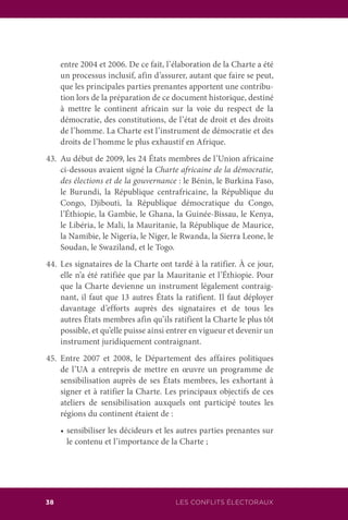 38 LES CONFLITS ÉLECTORAUX
entre 2004 et 2006. De ce fait, l’élaboration de la Charte a été
un processus inclusif, afin d’assurer, autant que faire se peut,
que les principales parties prenantes apportent une contribu-
tion lors de la préparation de ce document historique, destiné
à mettre le continent africain sur la voie du respect de la
démocratie, des constitutions, de l’état de droit et des droits
de l’homme. La Charte est l’instrument de démocratie et des
droits de l’homme le plus exhaustif en Afrique.
43.	 Au début de 2009, les 24 États membres de l’Union africaine
ci-dessous avaient signé la Charte africaine de la démocratie,
des élections et de la gouvernance : le Bénin, le Burkina Faso,
le Burundi, la République centrafricaine, la République du
Congo, Djibouti, la République démocratique du Congo,
l’Éthiopie, la Gambie, le Ghana, la Guinée-Bissau, le Kenya,
le Libéria, le Mali, la Mauritanie, la République de Maurice,
la Namibie, le Nigeria, le Niger, le Rwanda, la Sierra Leone, le
Soudan, le Swaziland, et le Togo.
44.	Les signataires de la Charte ont tardé à la ratifier. À ce jour,
elle n’a été ratifiée que par la Mauritanie et l’Éthiopie. Pour
que la Charte devienne un instrument légalement contraig-
nant, il faut que 13 autres États la ratifient. Il faut déployer
davantage d’efforts auprès des signataires et de tous les
autres États membres afin qu’ils ratifient la Charte le plus tôt
possible, et qu’elle puisse ainsi entrer en vigueur et devenir un
instrument juridiquement contraignant.
45.	Entre 2007 et 2008, le Département des affaires politiques
de l’UA a entrepris de mettre en œuvre un programme de
sensibilisation auprès de ses États membres, les exhortant à
signer et à ratifier la Charte. Les principaux objectifs de ces
ateliers de sensibilisation auxquels ont participé toutes les
régions du continent étaient de :
	 •	sensibiliser les décideurs et les autres parties prenantes sur
le contenu et l’importance de la Charte ;
 