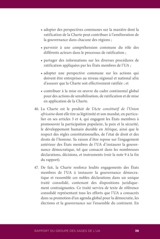 RAPPORT DU GROUPE DES SAGES DE L’UA 39
	 •	adopter des perspectives communes sur la manière dont la
ratification de la Charte peut contribuer à l’amélioration de
la gouvernance dans chacune des régions ;
	 •	parvenir à une compréhension commune du rôle des
différents acteurs dans le processus de ratification ;
	 •	partager des informations sur les diverses procédures de
ratification appliquées par les États membres de l’UA ;
	 •	adopter une perspective commune sur les actions qui
doivent être entreprises au niveau régional et national afin
d’assurer que la Charte soit effectivement ratifiée ; et
	 •	contribuer à la mise en œuvre du cadre continental global
pour des actions de sensibilisation, de ratification et de mise
en application de la Charte.
46.	La Charte est le produit de l’Acte constitutif de l’Union
africaine dont elle tire sa légitimité et son mandat, en particu-
lier en ses articles 3 et 4, qui engagent les États membres à
promouvoir la participation populaire, la paix et la sécurité,
le développement humain durable en Afrique, ainsi que le
respect des règles constitutionnelles, de l’état de droit et des
droits de l’homme. Sa raison d’être repose sur l’engagement
antérieur des États membres de l’UA d’instaurer la gouver-
nance démocratique, tel que consacré dans les nombreuses
déclarations, décisions, et instruments (voir la note 9 à la fin
du rapport).
47.	De fait, la Charte renforce lesdits engagements des États
membres de l’UA à instaurer la gouvernance démocra-
tique et rassemble ces nobles déclarations dans un unique
traité consolidé, contenant des dispositions juridique-
ment contraignantes. Ce traité servira de texte de référence
consolidé représentant tous les efforts que l’UA a consacrés
dans sa promotion d’un agenda global pour la démocratie, les
élections et la gouvernance sur l’ensemble du continent. En
 