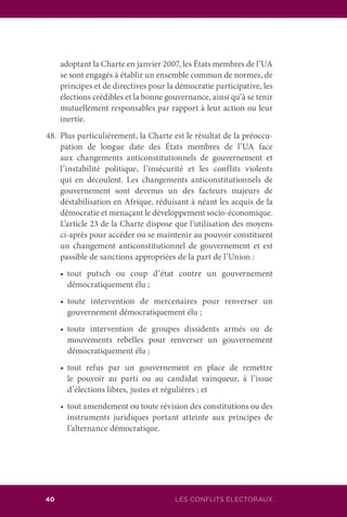 40 LES CONFLITS ÉLECTORAUX
adoptant la Charte en janvier 2007, les États membres de l’UA
se sont engagés à établir un ensemble commun de normes, de
principes et de directives pour la démocratie participative, les
élections crédibles et la bonne gouvernance, ainsi qu’à se tenir
mutuellement responsables par rapport à leur action ou leur
inertie.
48.	 Plus particulièrement, la Charte est le résultat de la préoccu-
pation de longue date des États membres de l’UA face
aux changements anticonstitutionnels de gouvernement et
l’instabilité politique, l’insécurité et les conflits violents
qui en découlent. Les changements anticonstitutionnels de
gouvernement sont devenus un des facteurs majeurs de
déstabilisation en Afrique, réduisant à néant les acquis de la
démocratie et menaçant le développement socio-économique.
L’article 23 de la Charte dispose que l’utilisation des moyens
ci-après pour accéder ou se maintenir au pouvoir constituent
un changement anticonstitutionnel de gouvernement et est
passible de sanctions appropriées de la part de l’Union :
	 •	 tout putsch ou coup d’état contre un gouvernement
démocratiquement élu ;
	 •	 toute intervention de mercenaires pour renverser un
gouvernement démocratiquement élu ;
	 •	 toute intervention de groupes dissidents armés ou de
mouvements rebelles pour renverser un gouvernement
démocratiquement élu ;
	 •	 tout refus par un gouvernement en place de remettre
le pouvoir au parti ou au candidat vainqueur, à l’issue
d’élections libres, justes et régulières ; et
	 •	 tout amendement ou toute révision des constitutions ou des
instruments juridiques portant atteinte aux principes de
l’alternance démocratique.
 