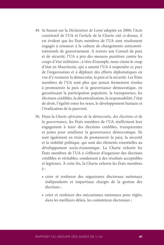 RAPPORT DU GROUPE DES SAGES DE L’UA 41
49.	 Se basant sur la Déclaration de Lomé adoptée en 2000, l’Acte
constitutif de l’UA et l’article de la Charte cité ci-dessus, il
est évident que les États membres de l’UA sont résolument
engagés à renoncer à la culture de changements anticonsti-
tutionnels de gouvernement. À travers son Conseil de paix
et de sécurité, l’UA a pris des mesures punitives contre les
coups d’état militaires ; à titre d’exemple, nous citons le coup
d’état en Mauritanie, qui a amené l’UA à suspendre ce pays
de l’organisation et à déployer des efforts diplomatiques en
vue d’y restaurer la démocratie, la paix et la sécurité. Les États
membres de l’UA sont plus que jamais fermement résolus
à promouvoir la paix et la gouvernance démocratique, en
garantissant la participation populaire, la transparence, les
élections crédibles, la décentralisation, la responsabilité, l’état
de droit, l’égalité entre les sexes, le développement humain et
l’éradication de la pauvreté.
50.	 Dans la Charte africaine de la démocratie, des élections et de
la gouvernance, les États membres de l’UA réaffirment leur
engagement à tenir des élections crédibles, transparentes
et justes pour améliorer la gouvernance démocratique. Ils
sont également en train de promouvoir la paix, la sécurité
et la stabilité politique, qui sont des éléments essentielles au
développement socio-économique. La Charte exhorte les
États membres de l’UA à s’efforcer d’organiser des élections
crédibles et véritables, conduisant à des résultats acceptables
et légitimes. À cette fin, la Charte exhorte les États membres
à :
	 •	 créer et renforcer des organismes électoraux nationaux
indépendants et impartiaux chargés de la gestion des
élections ;
	 •	 créer et renforcer des mécanismes nationaux pour régler,
dans les meilleurs délais, les contentieux électoraux ;
 
