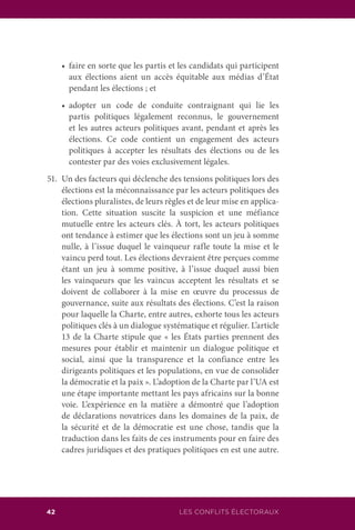 42 LES CONFLITS ÉLECTORAUX
	 •	 faire en sorte que les partis et les candidats qui participent
aux élections aient un accès équitable aux médias d’État
pendant les élections ; et
	 •	 adopter un code de conduite contraignant qui lie les
partis politiques légalement reconnus, le gouvernement
et les autres acteurs politiques avant, pendant et après les
élections. Ce code contient un engagement des acteurs
politiques à accepter les résultats des élections ou de les
contester par des voies exclusivement légales.
51.	 Un des facteurs qui déclenche des tensions politiques lors des
élections est la méconnaissance par les acteurs politiques des
élections pluralistes, de leurs règles et de leur mise en applica-
tion. Cette situation suscite la suspicion et une méfiance
mutuelle entre les acteurs clés. À tort, les acteurs politiques
ont tendance à estimer que les élections sont un jeu à somme
nulle, à l’issue duquel le vainqueur rafle toute la mise et le
vaincu perd tout. Les élections devraient être perçues comme
étant un jeu à somme positive, à l’issue duquel aussi bien
les vainqueurs que les vaincus acceptent les résultats et se
doivent de collaborer à la mise en œuvre du processus de
gouvernance, suite aux résultats des élections. C’est la raison
pour laquelle la Charte, entre autres, exhorte tous les acteurs
politiques clés à un dialogue systématique et régulier. L’article
13 de la Charte stipule que « les États parties prennent des
mesures pour établir et maintenir un dialogue politique et
social, ainsi que la transparence et la confiance entre les
dirigeants politiques et les populations, en vue de consolider
la démocratie et la paix ». L’adoption de la Charte par l’UA est
une étape importante mettant les pays africains sur la bonne
voie. L’expérience en la matière a démontré que l’adoption
de déclarations novatrices dans les domaines de la paix, de
la sécurité et de la démocratie est une chose, tandis que la
traduction dans les faits de ces instruments pour en faire des
cadres juridiques et des pratiques politiques en est une autre.
 