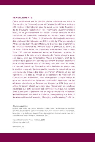 REMERCIEMENTS
Cette publication est le résultat d’une collaboration entre la
Commission de l’Union africaine et l’International Peace Institute
(IPI, Institut international pour la paix), avec l’aide financière
de la Deutsche Gesellschaft für Technische Zusammenarbeit
(GTZ) et le gouvernement du Japon. L’Union africaine et l’IPI
souhaitent en particulier remercier les auteurs ayant rédigé le
premier rapport : Pr Gilbert M. Khadiagala, chaire du département
des relations internationales de l’Université du Witwatersrand en
Afrique du Sud ; Dr Khabele Matlosa, le directeur des programmes
de l’Institut électoral de l’Afrique australe (Afrique du Sud) ; et
Dr Nour Eddine Driss, un consultant indépendant basé à New
York. L’IPI voudrait également remercier Ramtane Lamamra, le
commissaire à la paix et à la sécurité de l’Union africaine pour
son appui, ainsi que l’indéfectible Wane El-Ghassim, chef de la
Division de la gestion des conflits (également directeur intérimaire
pour le Département Paix et Sécurité) pour son aide. En outre,
ce rapport n’aurait pu être réalisé selon l’échéancier prévu sans
le soutien résolu de Kapinga-Yvette Ngandu, la coordinatrice du
secrétariat du Groupe des Sages de l’Union africaine, et qui est
également à la tête du Projet de coopération de médiation de
l’ONU-UA-CER. Néanmoins, nous manquerions à notre devoir si
nous ne reconnaissions l’énorme contribution apportée par les
généreux donateurs au Programme Afrique de l’IPI. Leur appui
reflète le besoin global qui existe pour l’élaboration de solutions
novatrices aux défis auxquels est confrontée l’Afrique. Ce rapport
a été publié pour la première fois en anglais sous le titre « Election-
Related Disputes and Political Violence: Strengthening the Role of
the African Union in Preventing, Managing, and Resolving Conflict ».
Citation suggérée :
Groupe des Sages de l’Union africaine, « Les conflits et la violence politique
résultant des élections. Consolider le rôle de l’Union africaine dans la prévention,
la gestion et le règlement des conflits », La collection Union africaine, New York
: International Peace Institute, décembre 2012.
© par l’International Peace Institute, 2012
Édition corrigée 2013
www.ipinst.org
 