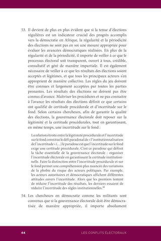44 LES CONFLITS ÉLECTORAUX
53.	 Il devient de plus en plus évident que si la tenue d’élections
régulières est un indicateur crucial des progrès accomplis
vers la démocratie en Afrique, la régularité et la périodicité
des élections ne sont pas en soi une mesure appropriée pour
évaluer les avancées démocratiques réalisées. En plus de la
régularité et de la périodicité, il importe de veiller à ce que le
processus électoral soit transparent, ouvert à tous, crédible,
consultatif et géré de manière impartiale. Il est également
nécessaire de veiller à ce que les résultats des élections soient
acceptés et légitimes, et que tous les principaux acteurs s’en
approprient de manière collective. Les règles du jeu doivent
être connues et largement acceptées par toutes les parties
prenantes. Les résultats des élections ne doivent pas être
connus d’avance. Maîtriser les procédures et ne pas connaitre
à l’avance les résultats des élections définit ce que certains
ont qualifié de certitude procédurale et d’incertitude sur le
fond. Selon certains chercheurs, afin de garantir la qualité
des élections, la gouvernance électorale doit reposer sur la
légitimité et la certitude procédurales, tout en garantissant,
en même temps, une incertitude sur le fond :
	 Larelationétroiteentrelalégitimitéprocéduraleetl’incertitude
surlefondconstitueledéfiparadoxalde«l’institutionnalisation
del’incertitude»(…)leparadoxeestquel’incertitudesurlefond
exige une certitude procédurale. C’est ce paradoxe qui définit
la tâche essentielle de la gouvernance électorale : organiser
l’incertitude électorale en garantissant la certitude institution-
nelle. Faire la distinction entre l’incertitude procédurale et sur
le fond permet une compréhension plus nuancée des variations
de la phobie du risque des acteurs politiques. Par exemple,
les acteurs autoritaires et démocratiques affichent différentes
attitudes envers l’incertitude. Alors que les premiers tentent
de réduire l’incertitude des résultats, les derniers essaient de
réduire l’incertitude des règles institutionnelles.10
54.	Les chercheurs en démocratie comme les militants sont
convenus que si la gouvernance électorale doit être démocra-
tisée de manière appropriée, il importe absolument
 