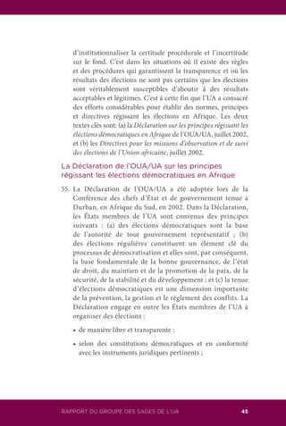 RAPPORT DU GROUPE DES SAGES DE L’UA 45
d’institutionnaliser la certitude procédurale et l’incertitude
sur le fond. C’est dans les situations où il existe des règles
et des procédures qui garantissent la transparence et où les
résultats des élections ne sont pas certains que les élections
sont véritablement susceptibles d’aboutir à des résultats
acceptables et légitimes. C’est à cette fin que l’UA a consacré
des efforts considérables pour établir des normes, principes
et directives régissant les élections en Afrique. Les deux
textes clés sont: (a) la Déclaration sur les principes régissant les
élections démocratiques en Afrique de l’OUA/UA, juillet 2002,
et (b) les Directives pour les missions d’observation et de suivi
des élections de l’Union africaine, juillet 2002.
La Déclaration de l’OUA/UA sur les principes
régissant les élections démocratiques en Afrique
55.	La Déclaration de l’OUA/UA a été adoptée lors de la
Conférence des chefs d’État et de gouvernement tenue à
Durban, en Afrique du Sud, en 2002. Dans la Déclaration,
les États membres de l’UA sont convenus des principes
suivants : (a) des élections démocratiques sont la base
de l’autorité de tout gouvernement représentatif ; (b)
des élections régulières constituent un élément clé du
processus de démocratisation et elles sont, par conséquent,
la base fondamentale de la bonne gouvernance, de l’état
de droit, du maintien et de la promotion de la paix, de la
sécurité, de la stabilité et du développement ; et (c) la tenue
d’élections démocratiques est une dimension importante
de la prévention, la gestion et le règlement des conflits. La
Déclaration engage en outre les États membres de l’UA à
organiser des élections :
	 •	 de manière libre et transparente ;
	 •	 selon des constitutions démocratiques et en conformité
avec les instruments juridiques pertinents ;
 