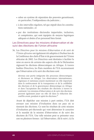 LES CONFLITS ÉLECTORAUX46
	 •	 selon un système de séparation des pouvoirs garantissant,
en particulier, l’indépendance du judiciaire ;
	 •	 à des intervalles réguliers, tel que stipulé dans les constitu-
tions nationales ; et
	 •	 par des institutions électorales impartiales, inclusives,
et compétentes, qui sont équipées de moyens logistiques
adéquats et dotées d’un personnel bien formé.
Les Directives pour les missions d’observation et de
suivi des élections de l’Union africaine
56.	Les Directives pour les missions d’observation et de suivi de
l’Union africaine ont également été adoptées à Durban lors de
la Conférence des chefs d’État et de gouvernement de l’Union
africaine de 2002. Les Directives sont destinées à faciliter la
mise en œuvre de certains des aspects clés de la Déclaration
régissant les élections démocratiques en Afrique. À travers
lesdites Directives, les États membres de l’UA reconnaissent
que l’observation et le suivi des élections sont
	 devenus une partie intégrante des processus démocratiques
et électoraux en Afrique. Les observateurs internationaux,
régionaux et nationaux jouent maintenant un rôle important
dans le renforcement de la transparence et de la crédibilité
des élections et de la gouvernance démocratique en Afrique
et dans l’acceptation des résultats des élections à travers le
continent. Les missions d’observation et de suivi des élections
peuvent également jouer un rôle clé dans la réduction des
conflits avant, pendant et après les élections.11
	 Avant de dépêcher une mission à part entière, l’UA doit
envoyer une mission d’évaluation dans un pays où se
tiennent des élections. Ce sont les résultats de cette mission
d’évaluation pré-électorale qui vont déterminer le caractère
et le mandat de la mission d’observation et de suivi des
élections de l’UA. Une telle mission peut se présenter sous
une ou plusieurs formes : (a) l’observation ; (b) le suivi ; (c) la
 