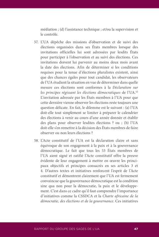RAPPORT DU GROUPE DES SAGES DE L’UA 47
médiation ; (d) l’assistance technique ; et/ou la supervision et
le contrôle.
57.	L’UA dépêche des missions d’observation et de suivi des
élections organisées dans ses États membres lorsque des
invitations officielles lui sont adressées par lesdits États
pour participer à l’observation et au suivi des élections. Ces
invitations doivent lui parvenir au moins deux mois avant
la date des élections. Afin de déterminer si les conditions
requises pour la tenue d’élections pluralistes existent, ainsi
que des chances égales pour tout candidat, les observateurs
de l’UA étudient la situation en vue de déterminer dans quelle
mesure ces élections sont conformes à la Déclaration sur
les principes régissant les élections démocratiques de l’UA.12
L’invitation adressée par les États membres à l’UA pour que
cette dernière vienne observer les élections reste toujours une
question délicate. En fait, le dilemme est le suivant : (a) l’UA
doit-elle tout simplement se limiter à préparer le calendrier
des élections à venir au cours d’une année donnée et établir
des plans pour observer lesdites élections ? ou ; (b) l’UA
doit-elle s’en remettre à la décision des États membres de faire
observer ou non leurs élections ?
58.	L’Acte constitutif de l’UA est la déclaration claire et sans
équivoque de son engagement à la paix et à la gouvernance
démocratique. Le fait que tous les 53 États membres de
l’UA aient signé et ratifié l’Acte constitutif offre la preuve
évidente de leur engagement à mettre en œuvre les princi-
paux objectifs et principes consacrés en ses articles 3 et
4. D’autres textes et initiatives renforcent l’esprit de l’Acte
constitutif et démontrent clairement que l’UA est fermement
convaincue que la gouvernance démocratique est la condition
sine qua non pour la démocratie, la paix et le développe-
ment. C’est dans ce cadre qu’il faut comprendre l’importance
d’initiatives comme la CSSDCA et la Charte africaine de la
démocratie, des élections et de la gouvernance. Ces initiatives
 
