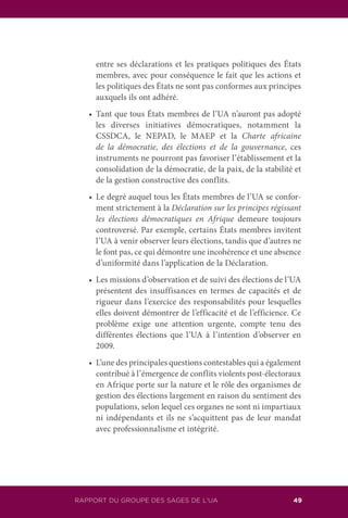 RAPPORT DU GROUPE DES SAGES DE L’UA 49
entre ses déclarations et les pratiques politiques des États
membres, avec pour conséquence le fait que les actions et
les politiques des États ne sont pas conformes aux principes
auxquels ils ont adhéré.
	 •	 Tant que tous États membres de l’UA n’auront pas adopté
les diverses initiatives démocratiques, notamment la
CSSDCA, le NEPAD, le MAEP et la Charte africaine
de la démocratie, des élections et de la gouvernance, ces
instruments ne pourront pas favoriser l’établissement et la
consolidation de la démocratie, de la paix, de la stabilité et
de la gestion constructive des conflits.
	 •	 Le degré auquel tous les États membres de l’UA se confor-
ment strictement à la Déclaration sur les principes régissant
les élections démocratiques en Afrique demeure toujours
controversé. Par exemple, certains États membres invitent
l’UA à venir observer leurs élections, tandis que d’autres ne
le font pas, ce qui démontre une incohérence et une absence
d’uniformité dans l’application de la Déclaration.
	 •	 Les missions d’observation et de suivi des élections de l’UA
présentent des insuffisances en termes de capacités et de
rigueur dans l’exercice des responsabilités pour lesquelles
elles doivent démontrer de l’efficacité et de l’efficience. Ce
problème exige une attention urgente, compte tenu des
différentes élections que l’UA à l’intention d’observer en
2009.
	 •	 L’une des principales questions contestables qui a également
contribué à l’émergence de conflits violents post-électoraux
en Afrique porte sur la nature et le rôle des organismes de
gestion des élections largement en raison du sentiment des
populations, selon lequel ces organes ne sont ni impartiaux
ni indépendants et ils ne s’acquittent pas de leur mandat
avec professionnalisme et intégrité.
 