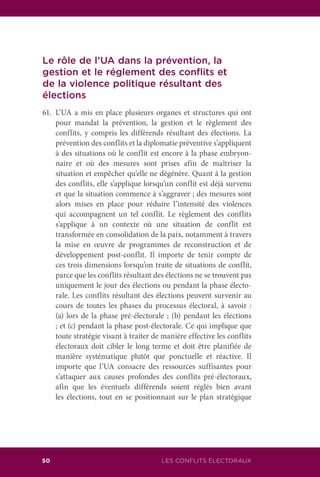 50 LES CONFLITS ÉLECTORAUX
Le rôle de l’UA dans la prévention, la
gestion et le réglement des conflits et
de la violence politique résultant des
élections
61.	 L’UA a mis en place plusieurs organes et structures qui ont
pour mandat la prévention, la gestion et le règlement des
conflits, y compris les différends résultant des élections. La
prévention des conflits et la diplomatie préventive s’appliquent
à des situations où le conflit est encore à la phase embryon-
naire et où des mesures sont prises afin de maîtriser la
situation et empêcher qu’elle ne dégénère. Quant à la gestion
des conflits, elle s’applique lorsqu’un conflit est déjà survenu
et que la situation commence à s’aggraver ; des mesures sont
alors mises en place pour réduire l’intensité des violences
qui accompagnent un tel conflit. Le règlement des conflits
s’applique à un contexte où une situation de conflit est
transformée en consolidation de la paix, notamment à travers
la mise en œuvre de programmes de reconstruction et de
développement post-conflit. Il importe de tenir compte de
ces trois dimensions lorsqu’on traite de situations de conflit,
parce que les conflits résultant des élections ne se trouvent pas
uniquement le jour des élections ou pendant la phase électo-
rale. Les conflits résultant des élections peuvent survenir au
cours de toutes les phases du processus électoral, à savoir :
(a) lors de la phase pré-électorale ; (b) pendant les élections
; et (c) pendant la phase post-électorale. Ce qui implique que
toute stratégie visant à traiter de manière effective les conflits
électoraux doit cibler le long terme et doit être planifiée de
manière systématique plutôt que ponctuelle et réactive. Il
importe que l’UA consacre des ressources suffisantes pour
s’attaquer aux causes profondes des conflits pré-électoraux,
afin que les éventuels différends soient réglés bien avant
les élections, tout en se positionnant sur le plan stratégique
 