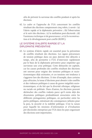 RAPPORT DU GROUPE DES SAGES DE L’UA 51
afin de prévenir la survenue des conflits pendant et après les
élections.
62.	Le cadre et l’approche de l’UA concernant les conflits
résultant des élections comprennent cinq volets, à savoir : (a)
l’alerte rapide et la diplomatie préventive ; (b) l’observation
et le suivi des élections ; (c) la médiation post-électorale ; (d)
l’assistance technique et de gouvernance ; et (e) la reconstruc-
tion et le développement post-conflit (RDPC).
LE SYSTÈME D’ALERTE RAPIDE ET LA
DIPLOMATIE PRÉVENTIVE
63.	Le système d’alerte rapide est essentiel pour la prévention
de conflits résultant des élections. Les signes précurseurs
de tension politique dans un pays doivent être détectés à
temps, afin de permettre à l’UA d’intervenir rapidement
par le biais de la diplomatie préventive pour empêcher que
survienne une crise politique. Cette démarche est capitale,
car les causes profondes des conflits résultant des élections
ont souvent pour origine des tensions politiques et socio-
économiques déjà existantes, et ces tensions ont tendance à
s’aggraver lors des élections. À titre d’exemple, dans certains
pays africains, la tenue d’élections peut aboutir à des conflits
et des violences politiques à cause de graves inégalités socio-
économiques, et du fait que la diversité ethnique, religieuse
ou raciale est politisée. Dans d’autres, les élections peuvent
déclencher des conflits violents parce qu’il existe déjà des
dissensions politiques profondément enracinées entre les
différents protagonistes politiques, en particulier entre les
partis politiques, entraînant des conséquences néfastes pour
la paix, la sécurité et la stabilité politique. C’est la raison
pour laquelle les missions d’information et d’évaluation
pré-électorales entreprises par l’UA dans les pays organisant
des élections sont importantes.
 