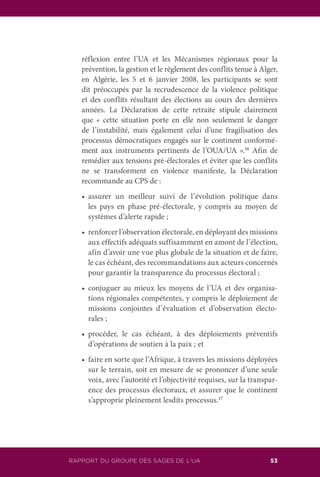 RAPPORT DU GROUPE DES SAGES DE L’UA 53
réflexion entre l’UA et les Mécanismes régionaux pour la
prévention, la gestion et le règlement des conflits tenue à Alger,
en Algérie, les 5 et 6 janvier 2008, les participants se sont
dit préoccupés par la recrudescence de la violence politique
et des conflits résultant des élections au cours des dernières
années. La Déclaration de cette retraite stipule clairement
que « cette situation porte en elle non seulement le danger
de l’instabilité, mais également celui d’une fragilisation des
processus démocratiques engagés sur le continent conformé-
ment aux instruments pertinents de l’OUA/UA ».16
Afin de
remédier aux tensions pré-électorales et éviter que les conflits
ne se transforment en violence manifeste, la Déclaration
recommande au CPS de :
	 •	 assurer un meilleur suivi de l’évolution politique dans
les pays en phase pré-électorale, y compris au moyen de
systèmes d’alerte rapide ;
	 •	 renforcer l’observation électorale, en déployant des missions
aux effectifs adéquats suffisamment en amont de l’élection,
afin d’avoir une vue plus globale de la situation et de faire,
le cas échéant, des recommandations aux acteurs concernés
pour garantir la transparence du processus électoral ;
	 •	 conjuguer au mieux les moyens de l’UA et des organisa-
tions régionales compétentes, y compris le déploiement de
missions conjointes d’évaluation et d’observation électo-
rales ;
	 •	 procéder, le cas échéant, à des déploiements préventifs
d’opérations de soutien à la paix ; et
	 •	 faire en sorte que l’Afrique, à travers les missions déployées
sur le terrain, soit en mesure de se prononcer d’une seule
voix, avec l’autorité et l’objectivité requises, sur la transpar-
ence des processus électoraux, et assurer que le continent
s’approprie pleinement lesdits processus.17
 