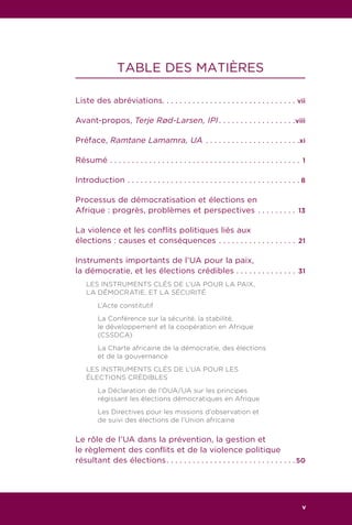 7RAPPORT DU GROUPE DES SAGES DE L’UA
TABLE DES MATIÈRES
Liste des abréviations. . . . . . . . . . . . . . . . . . . . . . . . . . . . . . . . vii
Avant-propos, Terje Rød-Larsen, IPI. . . . . . . . . . . . . . . . . . viii
Préface, Ramtane Lamamra, UA. . . . . . . . . . . . . . . . . . . . . . xi
Résumé. . . . . . . . . . . . . . . . . . . . . . . . . . . . . . . . . . . . . . . . . . . . . 1
Introduction. . . . . . . . . . . . . . . . . . . . . . . . . . . . . . . . . . . . . . . .  8
Processus de démocratisation et élections en
Afrique : progrès, problèmes et perspectives. . . . . . . . . . 13
La violence et les conflits politiques liés aux
élections : causes et conséquences. . . . . . . . . . . . . . . . . . . 21
Instruments importants de l’UA pour la paix,
la démocratie, et les élections crédibles. . . . . . . . . . . . . . . 31
LES INSTRUMENTS CLÉS DE L’UA POUR LA PAIX,
LA DÉMOCRATIE, ET LA SÉCURITÉ
	 L’Acte constitutif
	 La Conférence sur la sécurité, la stabilité,
	 le développement et la coopération en Afrique
	 (CSSDCA)
	 La Charte africaine de la démocratie, des élections
	 et de la gouvernance
LES INSTRUMENTS CLÉS DE L’UA POUR LES
ÉLECTIONS CRÉDIBLES
	 La Déclaration de l’OUA/UA sur les principes
	 régissant les élections démocratiques en Afrique
	 Les Directives pour les missions d’observation et
	 de suivi des élections de l’Union africaine
Le rôle de l’UA dans la prévention, la gestion et
le règlement des conflits et de la violence politique
résultant des élections. . . . . . . . . . . . . . . . . . . . . . . . . . . . . . 50
v
 
