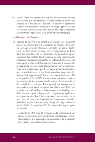 LES CONFLITS ÉLECTORAUX54
67.	 Le défi relatif à la maîtrise des conflits électoraux en Afrique
ne se limite pas uniquement à l’alerte rapide en termes de
collecte et d’analyse des données. Il recouvre également
l’emploi d’interventions efficaces et en temps opportun. C’est
à ce niveau que les actions du Groupe des Sages se révèlent
extrêmement importantes d’un point de vue stratégique.
Le Groupe des Sages
68.	L’article 12 du Protocole relatif à la création du Conseil de
paix et de sécurité prévoit la création du Groupe des Sages
en tant que structure destinée à apporter un appui straté-
gique au CPS et au président de la Commission de l’UA
dans les domaines de la prévention, de la gestion et du
règlement des conflits. Il est composé de cinq personnalités
africaines hautement respectées et indépendantes, qui ont
toute apporté une contribution exceptionnelle à la cause de
la paix, de la sécurité et du développement sur le continent.
Elles sont sélectionnées par le président de la Commission,
après consultations avec les États membres concernés. Le
Groupe des Sages fournit des services consultatifs au CPS
et au président de la CUA sur toutes les questions relatives
au maintien et à la promotion de la paix, de la sécurité et
de la stabilité en Afrique. Il entreprend des actions jugées
appropriées pour venir en appui aux efforts du CPS et du
président de la CUA dans la mise en œuvre de l’architecture
de l’UA pour la paix et la sécurité ; il se prononce également
sur toute question liée à la promotion et au maintien de la
paix, de la sécurité et de la stabilité sur le continent. Selon les
Modalités de fonctionnement du Groupe des Sages adoptées
par le CPS le 12 novembre 2007, le Groupe des Sages a pour
mandat de :
	 •	 conseiller le CPS et/ou le président de la Commission sur
toutes les questions relevant de leurs compétences respec-
tives relatives à la promotion et au maintien de la paix, de
la sécurité et de la stabilité en Afrique ;
 