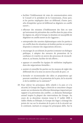 RAPPORT DU GROUPE DES SAGES DE L’UA 55
	 •	 faciliter l’établissement de voies de communication entre
le Conseil et le président de la Commission, d’une part,
et les parties impliquées dans un différend, d’autre part,
afin d’empêcher qu’un tel différend ne dégénère en conflit
ouvert ;
	 •	 effectuer des missions d’établissement des faits en tant
qu’instrument de prévention des conflits dans les pays et/ou
les régions où, selon le Groupe, la situation est susceptible de
dégénérer en conflit ouvert ou de s’aggraver ;
	 •	 entreprendre des navettes diplomatiques entre les parties à
un conflit dans les situations où lesdites parties ne sont pas
disposées à entamer des négociations directes ;
	 •	 encourager, le cas échéant, les parties à entamer un dialogue
politique, à adopter des mesures de promotion de la
confiance et à mettre en œuvre des processus de réconcili-
ation et, au besoin, faciliter de tels efforts ;
	 •	 appuyer et conseiller les équipes de médiation impliquées
dans des négociations formelles ;
	 •	 assister et conseiller les parties sur les moyens de régler des
différends liés à la mise en œuvre d’accords de paix ; et
	 •	 formuler et recommander des idées et propositions qui
peuvent contribuer à la promotion de la paix, de la sécurité
et de la stabilité sur le continent.18
69.	Pour relever les principaux défis relatifs à la paix et à la
sécurité, le Groupe des Sages a choisi de se concentrer chaque
année sur un domaine de réflexion thématique important par
rapport à la prévention des conflits ; ce domaine thématique
annuel inspire la plupart des interventions du Groupe. Au
cours de sa deuxième réunion tenue le 17 juillet 2008 à
Addis-Abeba en Éthiopie, le Groupe des Sages a échangé des
points de vue sur la situation de la paix et de la sécurité sur
le continent, mettant en exergue les principaux défis. Sur la
 