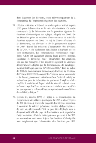 58 LES CONFLITS ÉLECTORAUX
dans la gestion des élections, ce qui relève uniquement de la
compétence de l’organisme de gestion des élections.
75.	L’Union africaine a élaboré un cadre qui est utilisé depuis
2002 pour l’observation et le suivi des élections. Ce cadre
comprend : (a) la Déclaration sur les principes régissant les
élections démocratiques en Afrique adoptée en 2002; (b)
les Directives pour les missions d’observation et de suivi des
élections adoptées en 2002 ; et (c) la Charte africaine de
la démocratie, des élections et de la gouvernance adoptée
en 2007. Toutes les missions d’observation des élections
de la CUA et du Parlement panafricain s’inspirent de ces
trois instruments. Les communautés économiques régio-
nales (CER) ont également élaboré leurs propres normes,
standards et directives pour l’observation des élections,
tels que les Principes et les directives régissant les élections
démocratiques adoptés par la Communauté de développe-
ment de l’Afrique australe (SADC) en 2004.19
Tout au début
de 2001, la Communauté économique des États de l’Afrique
de l’Ouest (CEDEAO) a adopté le Protocole sur la démocratie
et la bonne gouvernance additionnel au Protocole relatif au
mécanisme pour la prévention, la gestion et le règlement des
conflits, le maintien de la paix et de la sécurité, celui-ci visant
à s’assurer que les États membres ancrent dans leurs sociétés
les pratiques et la culture démocratiques dans des conditions
de stabilité politique.20
76.	Depuis les années 1990, et grâce à la coordination du
Département des affaires politiques, la CUA a observé près
de 200 élections à travers la majorité des 53 États membres.
Il convient de relever qu’aucune mission d’observation et
de suivi des élections de l’UA ne peut être déployée sans la
demande officielle du pays où les élections sont organisées.
Cette invitation officielle doit également parvenir à la CUA
au moins deux mois avant le jour des élections. Cela signifie
tout simplement que l’observation des élections par l’UA
 