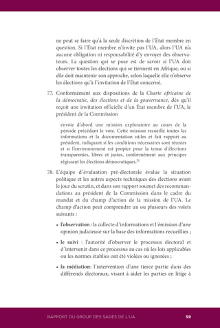 RAPPORT DU GROUP DES SAGES DE L’UA 59
ne peut se faire qu’à la seule discrétion de l’État membre en
question. Si l’État membre n’invite pas l’UA, alors l’UA n’a
aucune obligation ni responsabilité d’y envoyer des observa-
teurs. La question qui se pose est de savoir si l’UA doit
observer toutes les élections qui se tiennent en Afrique, ou si
elle doit maintenir son approche, selon laquelle elle n’observe
les élections qu’à l’invitation de l’État concerné.
77.	Conformément aux dispositions de la Charte africaine de
la démocratie, des élections et de la gouvernance, dès qu’il
reçoit une invitation officielle d’un État membre de l’UA, le
président de la Commission
	 envoie d’abord une mission exploratoire au cours de la
période précédant le vote. Cette mission recueille toutes les
informations et la documentation utiles et fait rapport au
président, indiquant si les conditions nécessaires sont réunies
et si l’environnement est propice pour la tenue d’élections
transparentes, libres et justes, conformément aux principes
régissant les élections démocratiques.21
78.	L’équipe d’évaluation pré-électorale évalue la situation
politique et les autres aspects techniques des élections avant
le jour du scrutin, et dans son rapport soumet des recomman-
dations au président de la Commission dans le cadre du
mandat et du champ d’action de la mission de l’UA. Le
champ d’action peut comprendre un ou plusieurs des volets
suivants :
	 •	 l’observation : la collecte d’informations et l’émission d’une
opinion judicieuse sur la base des informations recueillies ;
	 •	 le suivi : l’autorité d’observer le processus électoral et
d’intervenir dans ce processus au cas où les lois applicables
ou les normes établies ont été violées ou ignorées ;
	 •	 la médiation: l’intervention d’une tierce partie dans des
différends électoraux, visant à aider les parties en litige à
 
