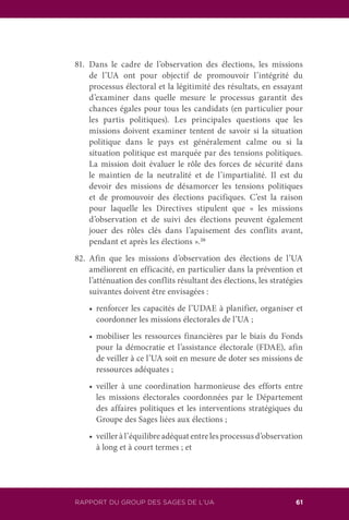 RAPPORT DU GROUP DES SAGES DE L’UA 61
81.	Dans le cadre de l’observation des élections, les missions
de l’UA ont pour objectif de promouvoir l’intégrité du
processus électoral et la légitimité des résultats, en essayant
d’examiner dans quelle mesure le processus garantit des
chances égales pour tous les candidats (en particulier pour
les partis politiques). Les principales questions que les
missions doivent examiner tentent de savoir si la situation
politique dans le pays est généralement calme ou si la
situation politique est marquée par des tensions politiques.
La mission doit évaluer le rôle des forces de sécurité dans
le maintien de la neutralité et de l’impartialité. Il est du
devoir des missions de désamorcer les tensions politiques
et de promouvoir des élections pacifiques. C’est la raison
pour laquelle les Directives stipulent que « les missions
d’observation et de suivi des élections peuvent également
jouer des rôles clés dans l’apaisement des conflits avant,
pendant et après les élections ».26
82.	Afin que les missions d’observation des élections de l’UA
améliorent en efficacité, en particulier dans la prévention et
l’atténuation des conflits résultant des élections, les stratégies
suivantes doivent être envisagées :
	 •	 renforcer les capacités de l’UDAE à planifier, organiser et
coordonner les missions électorales de l’UA ;
	 •	 mobiliser les ressources financières par le biais du Fonds
pour la démocratie et l’assistance électorale (FDAE), afin
de veiller à ce l’UA soit en mesure de doter ses missions de
ressources adéquates ;
	 •	 veiller à une coordination harmonieuse des efforts entre
les missions électorales coordonnées par le Département
des affaires politiques et les interventions stratégiques du
Groupe des Sages liées aux élections ;
	 •	 veiller à l’équilibre adéquat entre les processus d’observation
à long et à court termes ; et
 