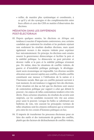 62 LES CONFLITS ÉLECTORAUX
	 •	 veiller, de manière plus systématique et coordonnée, à
ce qu’il y ait des synergies et des complémentarités entre
leurs efforts et ceux des CER en matière d’observation des
élections.
MÉDIATION DANS LES DIFFÉRENDS
POST-ÉLECTORAUX
83.	Depuis quelques années, les élections en Afrique ont
tendance à susciter d’importantes controverses, avec certains
candidats qui contestent les résultats et les perdants rejetant
non seulement les résultats desdites élections, mais ayant
également recours à des moyens violents pour exprimer
leur mécontentement. En principe, les élections sont censées
assurer la gouvernance démocratique et faciliter la paix et
la stabilité politique. La démocratie ne peut prévaloir et
devenir viable si la paix et la stabilité politique n’existent
pas. De même, dans les situations de conflits violents, de
guerre et d’instabilité politique prolongée, le développe-
ment socio-économique est impossible. Les diverses sociétés
africaines sont souvent sujettes aux conflits, et lesdits conflits
constituent une menace à l’édification de la nation et à
l’harmonie sociale. Bien que ces conflits puissent survenir à
tout moment, ils ont tendance à s’aggraver lors des élections.
Cette situation est due au fait que les élections sont source
de contestation politique par rapport à celui qui détient le
pouvoir ; les enjeux de telles contestations tendent à être très
élevés. Dans certaines situations, les résultats du scrutin sont
méprisés, car les candidats recourent très vite aux armes
pour saisir le pouvoir. Lorsque les balles se substituent aux
bulletins de vote, très souvent les principales victimes de
telles situations sont les citoyens ordinaires qui se retrouvent
pris entre les tirs croisés d’hommes politiques en lice.
84.	Il importe de transformer les processus électoraux pour en
faire des outils et des instruments de gestion des conflits,
plutôt que des facteurs de déclenchement de conflits violents,
 