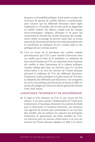RAPPORT DU GROUPE DES SAGES DE L’UA 63
de guerre et d’instabilité politique. Il faut mettre en place des
structures de gestion de conflits efficaces et performantes
pour s’assurer que les différends électoraux soient réglés
rapidement et à l’amiable, afin d’éviter qu’ils ne dégénèrent
en conflits violents. Par ailleurs, compte tenu des clivages
socio-économiques, religieux, ethniques et de genre qui
caractérisent la diversité des sociétés africaines, des arrange-
ments relatifs au partage du pouvoir (aussi bien au niveau
national qu’intranational) doivent être institutionnalisés afin
de transformer les politiques de jeu à somme nulle en des
politiques de jeu à somme positive.
85.	C’est en raison de la prévalence des conflits violents
post-électoraux que l’UA a pour mandat d’intervenir dans
ces conflits par le biais de la médiation. La médiation de
tierce partie facilitée par l’UA est importante dans la gestion
des conflits et dans l’apaisement de la violence politique.
Comme indiqué plus haut, les Directives pour les missions
d’observation et de suivi des élections de l’Union africaine
prévoient la médiation de l’UA des différends électoraux.
L’expérience la plus exemplaire et la plus réussie de l’UA dans
la médiation des différends post-électoraux a été enregistrée
lors de la crise politique post-électorale au Kenya en 2008. La
mission fut dirigée par l’ancien Secrétaire général des Nations
Unies, Kofi Annan.
L’ASSISTANCE TECHNIQUE ET DE GOUVERNANCE
86.	Il s’agit ici d’un domaine où l’UA n’a pas encore été très
efficace. Il est prévu qu’avec l’établissement de l’Unité pour
la démocratie et l’assistance électorale et la création du Fonds
pour la démocratie et l’assistance électorale, une assistance
sera apportée de manière plus systématique et sur une base
plus durable, afin de renforcer les capacités des principales
institutions de gouvernance des États membres de l’UA.
Les Directives pour les missions d’observation et de suivi des
élections de l’Union africaine adoptées en 2002 et la Charte
 