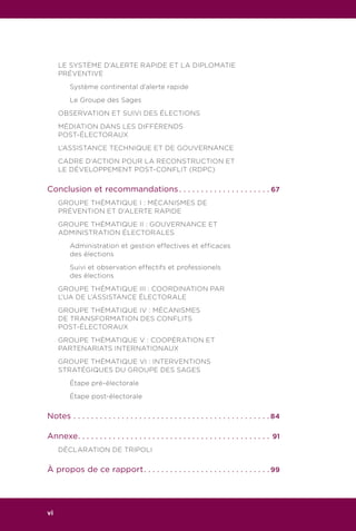 LE SYSTÈME D’ALERTE RAPIDE ET LA DIPLOMATIE
PRÉVENTIVE
	 Système continental d’alerte rapide
	 Le Groupe des Sages
OBSERVATION ET SUIVI DES ÉLECTIONS
MÉDIATION DANS LES DIFFÉRENDS
POST-ÉLECTORAUX
L’ASSISTANCE TECHNIQUE ET DE GOUVERNANCE
CADRE D’ACTION POUR LA RECONSTRUCTION ET
LE DÉVELOPPEMENT POST-CONFLIT (RDPC)
Conclusion et recommandations. . . . . . . . . . . . . . . . . . . . .  67
GROUPE THÉMATIQUE I : MÉCANISMES DE
PRÉVENTION ET D’ALERTE RAPIDE
GROUPE THÉMATIQUE II : GOUVERNANCE ET
ADMINISTRATION ÉLECTORALES
	 Administration et gestion effectives et efficaces
	 des élections
	 Suivi et observation effectifs et professionels
	 des élections
GROUPE THÉMATIQUE III : COORDINATION PAR
L’UA DE L’ASSISTANCE ÉLECTORALE
GROUPE THÉMATIQUE IV : MÉCANISMES
DE TRANSFORMATION DES CONFLITS
POST-ÉLECTORAUX
GROUPE THÉMATIQUE V : COOPÉRATION ET
PARTENARIATS INTERNATIONAUX
GROUPE THÉMATIQUE VI : INTERVENTIONS
STRATÉGIQUES DU GROUPE DES SAGES
	 Étape pré-électorale
	 Étape post-électorale
Notes. . . . . . . . . . . . . . . . . . . . . . . . . . . . . . . . . . . . . . . . . . . . .  84
Annexe. . . . . . . . . . . . . . . . . . . . . . . . . . . . . . . . . . . . . . . . . . . . . 91
DÉCLARATION DE TRIPOLI
À propos de ce rapport. . . . . . . . . . . . . . . . . . . . . . . . . . . . .  99
vi
 