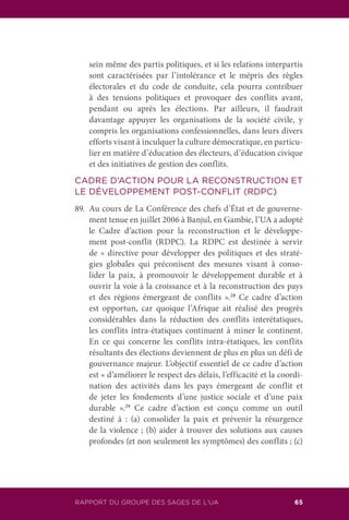 RAPPORT DU GROUPE DES SAGES DE L’UA 65
sein même des partis politiques, et si les relations interpartis
sont caractérisées par l’intolérance et le mépris des règles
électorales et du code de conduite, cela pourra contribuer
à des tensions politiques et provoquer des conflits avant,
pendant ou après les élections. Par ailleurs, il faudrait
davantage appuyer les organisations de la société civile, y
compris les organisations confessionnelles, dans leurs divers
efforts visant à inculquer la culture démocratique, en particu-
lier en matière d’éducation des électeurs, d’éducation civique
et des initiatives de gestion des conflits.
CADRE D’ACTION POUR LA RECONSTRUCTION ET
LE DÉVELOPPEMENT POST-CONFLIT (RDPC)
89.	 Au cours de La Conférence des chefs d’État et de gouverne-
ment tenue en juillet 2006 à Banjul, en Gambie, l’UA a adopté
le Cadre d’action pour la reconstruction et le développe-
ment post-conflit (RDPC). La RDPC est destinée à servir
de « directive pour développer des politiques et des straté-
gies globales qui préconisent des mesures visant à conso-
lider la paix, à promouvoir le développement durable et à
ouvrir la voie à la croissance et à la reconstruction des pays
et des régions émergeant de conflits ».28
Ce cadre d’action
est opportun, car quoique l’Afrique ait réalisé des progrès
considérables dans la réduction des conflits interétatiques,
les conflits intra-étatiques continuent à miner le continent.
En ce qui concerne les conflits intra-étatiques, les conflits
résultants des élections deviennent de plus en plus un défi de
gouvernance majeur. L’objectif essentiel de ce cadre d’action
est « d’améliorer le respect des délais, l’efficacité et la coordi-
nation des activités dans les pays émergeant de conflit et
de jeter les fondements d’une justice sociale et d’une paix
durable ».29
Ce cadre d’action est conçu comme un outil
destiné à : (a) consolider la paix et prévenir la résurgence
de la violence ; (b) aider à trouver des solutions aux causes
profondes (et non seulement les symptômes) des conflits ; (c)
 