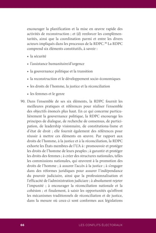 LES CONFLITS ÉLECTORAUX66
encourager la planification et la mise en œuvre rapide des
activités de reconstruction ; et (d) renforcer les complémen-
tarités, ainsi que la coordination parmi et entre les divers
acteurs impliqués dans les processus de la RDPC.30
La RDPC
comprend six éléments constitutifs, à savoir :
	 •	 la sécurité
	 •	 l’assistance humanitaire/d’urgence
	 •	 la gouvernance politique et la transition
	 •	 la reconstruction et le développement socio-économiques
	 •	 les droits de l’homme, la justice et la réconciliation
	 •	 les femmes et le genre
90.	Dans l’ensemble de ses six éléments, la RDPC fournit les
meilleures pratiques et références pour réaliser l’ensemble
des objectifs énoncés plus haut. En ce qui concerne particu-
lièrement la gouvernance politique, la RDPC encourage les
principes de dialogue, de recherche de consensus, de partici-
pation, de leadership visionnaire, de constitutiona-lisme et
d’état de droit ; elle fournit également des références pour
réussir à mettre ces éléments en œuvre. Par rapport aux
droits de l’homme, à la justice et à la réconciliation, la RDPC
exhorte les États membres de l’UA à : promouvoir et protéger
les droits de l’homme de leurs peuples ; à garantir et protéger
les droits des femmes ; à créer des structures nationales, telles
les commissions nationales, qui œuvrent à la promotion des
droits de l’homme ; à assurer l’accès à la justice ; à s’engager
dans des réformes juridiques pour assurer l’indépendance
du pouvoir judiciaire, ainsi que la professionnalisation et
l’efficacité de l’administration judiciare ; à absolument rejeter
l’impunité ; à encourager la réconciliation nationale et la
cohésion ; et finalement, à saisir les opportunités qu’offrent
les mécanismes traditionnels de réconciliation et de justice,
dans la mesure où ceux-ci sont conformes aux législations
 