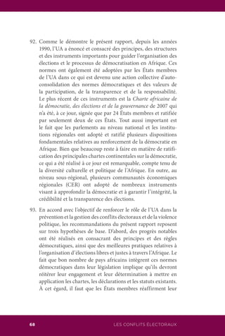LES CONFLITS ÉLECTORAUX68
92.	Comme le démontre le présent rapport, depuis les années
1990, l’UA a énoncé et consacré des principes, des structures
et des instruments importants pour guider l’organisation des
élections et le processus de démocratisation en Afrique. Ces
normes ont également été adoptées par les États membres
de l’UA dans ce qui est devenu une action collective d’auto-
consolidation des normes démocratiques et des valeurs de
la participation, de la transparence et de la responsabilité.
Le plus récent de ces instruments est la Charte africaine de
la démocratie, des élections et de la gouvernance de 2007 qui
n’a été, à ce jour, signée que par 24 États membres et ratifiée
par seulement deux de ces États. Tout aussi important est
le fait que les parlements au niveau national et les institu-
tions régionales ont adopté et ratifié plusieurs dispositions
fondamentales relatives au renforcement de la démocratie en
Afrique. Bien que beaucoup reste à faire en matière de ratifi-
cation des principales chartes continentales sur la démocratie,
ce qui a été réalisé à ce jour est remarquable, compte tenu de
la diversité culturelle et politique de l’Afrique. En outre, au
niveau sous-régional, plusieurs communautés économiques
régionales (CER) ont adopté de nombreux instruments
visant à approfondir la démocratie et à garantir l’intégrité, la
crédibilité et la transparence des élections.
93.	 En accord avec l’objectif de renforcer le rôle de l’UA dans la
prévention et la gestion des conflits électoraux et de la violence
politique, les recommandations du présent rapport reposent
sur trois hypothèses de base. D’abord, des progrès notables
ont été réalisés en consacrant des principes et des règles
démocratiques, ainsi que des meilleures pratiques relatives à
l’organisation d’élections libres et justes à travers l’Afrique. Le
fait que bon nombre de pays africains intègrent ces normes
démocratiques dans leur législation implique qu’ils devront
réitérer leur engagement et leur détermination à mettre en
application les chartes, les déclarations et les statuts existants.
À cet égard, il faut que les États membres réaffirment leur
 