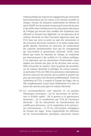 RAPPORT DU GROUPE DES SAGES DE L’UA 69
volonté politique de respecter les engagements qui s’articulent
harmonieusement avec les valeurs et les attentes actuelles en
Afrique. Ensuite, les initiatives continentales de réforme tel
que le MAEP ont récemment reconnu qu’il existe des lacunes
et des failles dans l’architecture et les mécanismes électoraux
de l’Afrique qui devront être comblés afin d’améliorer leur
efficacité et d’asseoir leur légitimité. La recrudescence de la
violence électorale est donc l’occasion opportune pour que
l’UA fasse une mise au point au sujet des mécanismes et
des structures électoraux existants, et en même temps pour
qu’elle planifie clairement les processus de renforcement
des capacités institutionnelles ainsi que les arrangements
qui sous-tendent la gouvernance électorale. Enfin, étant
donné que toutes les élections en Afrique ne conduisent
pas nécessairement à des conflits et à la violence politique,
il est important que les mécanismes d’intervention soient
adaptés aux besoins des pays où les élections sont suscep-
tibles d’exacerber la violence. Dans la gestion des prochains
cas de violence électorale et politique, les acteurs externes,
en particulier l’UA, les CER et les partenaires internationaux
devront concevoir des mesures qui accordent la priorité aux
pays qui sont sujets à des élections problématiques. Toutes les
institutions de l’UA, y compris le Groupe des Sages, ont un
rôle complémentaire à jouer dans l’élaboration et la mise en
œuvre des mesures pour gérer la violence électorale.
94.	Les recommandations sont réparties en six groupes
thématiques principaux : (a) les mécanismes de préven-
tion et d’alerte rapide ; (b) la gestion et la gouvernance
électorales ; (c) la coordination par l’UA de l’assistance
électorale ; (d) les mécanismes de transformation des
conflits post-électoraux ; (e) la coopération et les partenar-
iats internationaux ; et (f) les interventions stratégiques
du Groupe des Sages. Avant d’approfondir les réflexions
sur les recommandations spécifiques concernant chacun
 