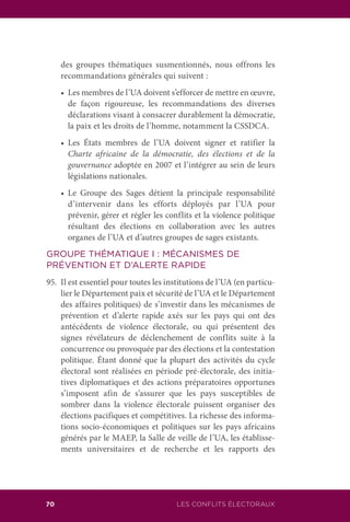 LES CONFLITS ÉLECTORAUX70
des groupes thématiques susmentionnés, nous offrons les
recommandations générales qui suivent :
	 •	 Les membres de l’UA doivent s’efforcer de mettre en œuvre,
de façon rigoureuse, les recommandations des diverses
déclarations visant à consacrer durablement la démocratie,
la paix et les droits de l’homme, notamment la CSSDCA.
	 •	 Les États membres de l’UA doivent signer et ratifier la
Charte africaine de la démocratie, des élections et de la
gouvernance adoptée en 2007 et l’intégrer au sein de leurs
législations nationales.
	 •	 Le Groupe des Sages détient la principale responsabilité
d’intervenir dans les efforts déployés par l’UA pour
prévenir, gérer et régler les conflits et la violence politique
résultant des élections en collaboration avec les autres
organes de l’UA et d’autres groupes de sages existants.
GROUPE THÉMATIQUE I : MÉCANISMES DE
PRÉVENTION ET D’ALERTE RAPIDE
95.	 Il est essentiel pour toutes les institutions de l’UA (en particu-
lier le Département paix et sécurité de l’UA et le Département
des affaires politiques) de s’investir dans les mécanismes de
prévention et d’alerte rapide axés sur les pays qui ont des
antécédents de violence électorale, ou qui présentent des
signes révélateurs de déclenchement de conflits suite à la
concurrence ou provoquée par des élections et la contestation
politique. Étant donné que la plupart des activités du cycle
électoral sont réalisées en période pré-électorale, des initia-
tives diplomatiques et des actions préparatoires opportunes
s’imposent afin de s’assurer que les pays susceptibles de
sombrer dans la violence électorale puissent organiser des
élections pacifiques et compétitives. La richesse des informa-
tions socio-économiques et politiques sur les pays africains
générés par le MAEP, la Salle de veille de l’UA, les établisse-
ments universitaires et de recherche et les rapports des
 