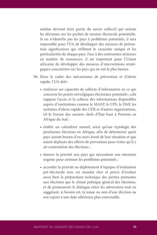 RAPPORT DU GROUPE DES SAGES DE L’UA 71
médias devront faire partie du savoir collectif qui oriente
les décisions sur les poches de tension électorale potentielle.
Si on n’identifie pas les pays à problèmes potentiels, il sera
impossible pour l’UA de développer des mesures de préven-
tion significatives qui reflètent le caractère unique et les
particularités de chaque pays. Face à des contraintes sérieuses
en matière de ressources, il est important pour l’Union
africaine de développer des mesures d’interventions straté-
giques concentrées sur les pays qui en ont le plus besoin.
96.	Dans le cadre des mécanismes de prévention et d’alerte
rapide, l’UA doit :
	 •	 renforcer ses capacités de collecte d’information en ce qui
concerne les points névralgiques électoraux potentiels ; cela
suppose l’accès et la collecte des informations disponibles
auprès d’institutions comme le MAEP, le CPS, le DAP, les
systèmes d’alerte rapide des CER et d’autres organisations,
tel le Forum des anciens chefs d’État basé à Pretoria en
Afrique du Sud ;
	 •	 établir un calendrier annuel, ainsi qu’une typologie des
prochaines élections en Afrique, afin de déterminer quels
pays auront besoin d’un suivi étroit de leur situation et que
soient déployés des efforts de prévention pour éviter qu’il y
ait contestation des élections ;
	 •	 donner la priorité aux pays qui nécessitent une attention
urgente pour atténuer les problèmes potentiels ;
	 •	 accorder la priorité au déploiement d’équipes d’évaluation
pré-électorale avec un mandat clair et précis d’évaluer
aussi bien la préparation technique des parties prenantes
aux élections que le climat politique général des élections,
et de promouvoir le dialogue entre les adversaires tout en
suggérant, si besoin est, la tenue ou non d’une élection ou
son report à une date ultérieure plus convenable.
 