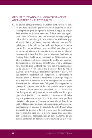 LES CONFLITS ÉLECTORAUX72
GROUPE THÉMATIQUE II : GOUVERNANCE ET
ADMINISTRATION ÉLECTORALES
97.	 La gestion et la gouvernance électorales sont enracinées dans
les lois fondamentales qui définissent et décrivent ce qu’est
la compétition politique pour le pouvoir étatique de chaque
État membre de l’Union africaine. À leur tour, ces législa-
tions sont influencées par des matrices démographiques,
culturelles et sociales qui caractérisent les différents pays
africains. Les expériences récentes relatives aux conflits
politiques et à la violence électorale sont la preuve évidente
que les diverses sociétés qui composent l’Afrique n’ont pas été
en mesure de résoudre les questions portant sur les disposi-
tions constitutionnelles. Bien que les systèmes électoraux en
Afrique doivent refléter les besoins et les différences région-
ales, ethniques et démographiques, le modèle des systèmes
électoraux où les enjeux sont considérables et où le vainqueur
rafle toute la mise semblent être l’une des principales causes
de la violence et de l’instabilité politique dans la région.
L’Afrique doit évoluer, de manière progressive et avisée, vers
des systèmes électoraux qui élargissent la représentation,
reconnaissent la diversité, respectent le principe d’égalité
et la règle de la majorité, tout en protégeant les minorités.
Récemment, la tendance vers l’adoption d’arrangements de
partage du pouvoir pendant la crise post-électorale a gagné
du terrain. Dans certaines situations, on a l’impression
que les questions de justice et de consolidation de la paix
pourraient justifier cette tendance. Néanmoins, il existe
la grave préoccupation que si cette tendance n’est pas bien
maîtrisée, elle pourra échapper au contrôle et devenir un
outil politique, dont on abuserait pour manipuler le processus
démocratique et annuler les résultats du vote démocratique
souverain du peuple. Si tel est le cas, alors la conséquence
peu souhaitable sera que le peuple n’aura plus confiance
aux institutions démocratiques et aux élections, ce qui
pourra entraîner un manque de participation au processus
 
