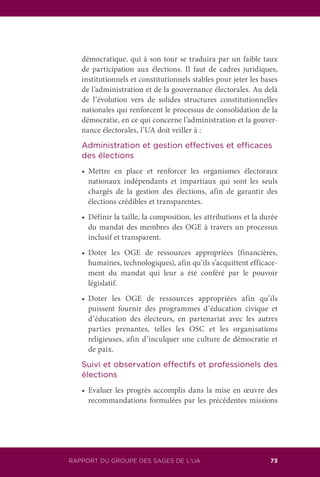 RAPPORT DU GROUPE DES SAGES DE L’UA 73
démocratique, qui à son tour se traduira par un faible taux
de participation aux élections. Il faut de cadres juridiques,
institutionnels et constitutionnels stables pour jeter les bases
de l’administration et de la gouvernance électorales. Au delà
de l’évolution vers de solides structures constitutionnelles
nationales qui renforcent le processus de consolidation de la
démocratie, en ce qui concerne l’administration et la gouver-
nance électorales, l’UA doit veiller à :
	 Administration et gestion effectives et efficaces
des élections
	 •	 Mettre en place et renforcer les organismes électoraux
nationaux indépendants et impartiaux qui sont les seuls
chargés de la gestion des élections, afin de garantir des
élections crédibles et transparentes.
	 •	 Définir la taille, la composition, les attributions et la durée
du mandat des membres des OGE à travers un processus
inclusif et transparent.
	 •	 Doter les OGE de ressources appropriées (financières,
humaines, technologiques), afin qu’ils s’acquittent efficace-
ment du mandat qui leur a été conféré par le pouvoir
législatif.
	 •	 Doter les OGE de ressources appropriées afin qu’ils
puissent fournir des programmes d’éducation civique et
d’éducation des électeurs, en partenariat avec les autres
parties prenantes, telles les OSC et les organisations
religieuses, afin d’inculquer une culture de démocratie et
de paix.
	 Suivi et observation effectifs et professionels des
élections
	 •	 Evaluer les progrès accomplis dans la mise en œuvre des
recommandations formulées par les précédentes missions
 