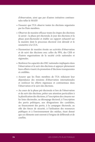 LES CONFLITS ÉLECTORAUX74
d’observation, ainsi que par d’autres initiatives continen-
tales telles le MAEP.
	 •	 S’assurer que l’UA observe toutes les élections organisées
par les États membres.
	 •	 Observer de manière efficace toutes les étapes des élections
(à savoir : la phase pré-électorale, le jour des élections et la
phase post-électorale) et établir un rapport exhaustif sur
la manière dont le processus électoral s’est déroulé et le
soumettre à la CUA.
	 •	 Harmoniser de manière étroite ses activités d’observation
et de suivi des élections avec celles du PPA, des CER et
d’autres organisations de la société civile nationales et
régionales.
	 •	 Renforcer les capacités des OSC nationales impliquées dans
l’observation et le suivi des élections et appuyer pleinement
leurs efforts visant à la promotion d’élections transparentes
et crédibles.
	 •	 Assurer que les États membres de l’UA réduisent leur
dépendance des missions d’observation internationales
et renforcer les efforts régionaux et continentaux dans
l’observation et le suivi des élections.
	 •	 Au cours de la phase pré-électorale et lors de l’observation
et du suivi des élections, prêter une attention particulière à
la planification des élections, à l’inscription des citoyens sur
les listes électorales, au découpage électoral, à l’inscription
des partis politiques, aux désignations des candidats,
au financement des partis, à la campagne électorale, au
rôle des forces de sécurité, à l’utilisation des ressources
publiques et à l’environnement des médias, étant donné
que ces éléments sont souvent à l’origine de différends et de
conflits.
 