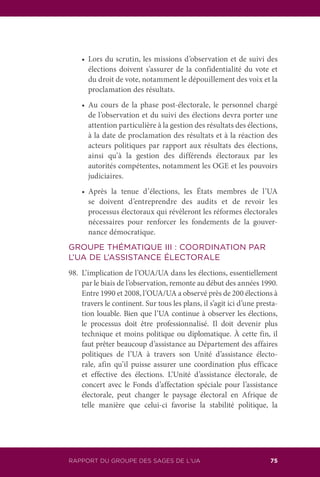 RAPPORT DU GROUPE DES SAGES DE L’UA 75
	 •	 Lors du scrutin, les missions d’observation et de suivi des
élections doivent s’assurer de la confidentialité du vote et
du droit de vote, notamment le dépouillement des voix et la
proclamation des résultats.
	 •	 Au cours de la phase post-électorale, le personnel chargé
de l’observation et du suivi des élections devra porter une
attention particulière à la gestion des résultats des élections,
à la date de proclamation des résultats et à la réaction des
acteurs politiques par rapport aux résultats des élections,
ainsi qu’à la gestion des différends électoraux par les
autorités compétentes, notamment les OGE et les pouvoirs
judiciaires.
	 •	 Après la tenue d’élections, les États membres de l’UA
se doivent d’entreprendre des audits et de revoir les
processus électoraux qui révèleront les réformes électorales
nécessaires pour renforcer les fondements de la gouver-
nance démocratique.
GROUPE THÉMATIQUE III : COORDINATION PAR
L’UA DE L’ASSISTANCE ÉLECTORALE
98.	 L’implication de l’OUA/UA dans les élections, essentiellement
par le biais de l’observation, remonte au début des années 1990.
Entre 1990 et 2008, l’OUA/UA a observé près de 200 élections à
travers le continent. Sur tous les plans, il s’agit ici d’une presta-
tion louable. Bien que l’UA continue à observer les élections,
le processus doit être professionnalisé. Il doit devenir plus
technique et moins politique ou diplomatique. À cette fin, il
faut prêter beaucoup d’assistance au Département des affaires
politiques de l’UA à travers son Unité d’assistance électo-
rale, afin qu’il puisse assurer une coordination plus efficace
et effective des élections. L’Unité d’assistance électorale, de
concert avec le Fonds d’affectation spéciale pour l’assistance
électorale, peut changer le paysage électoral en Afrique de
telle manière que celui-ci favorise la stabilité politique, la
 