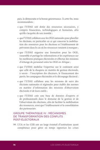 LES CONFLITS ÉLECTORAUX76
paix, la démocratie et la bonne gouvernance. À cette fin, nous
recommandons :
	 •	 que l’UDAE soit dotée des ressources nécessaires, y
compris financières, technologiques et humaines, afin
qu’elle s’acquitte de son mandat ;
	 •	 que l’UDAE collabore avec les OGE nationales pour planifier
les élections, en particulier en ce qui concerne la mobilisa-
tion des ressources pour les élections et l’établissement de
prévisions dans le cas où les ressources venaient à manquer ;
	 •	 que l’UDAE organise une formation pour les OGE,
rassemble et partage les informations et les expériences sur
les meilleures pratiques électorales et effectue des missions
d’échange de personnel entre les OGE en Afrique ;
	 •	 que l’UDAE mobilise l’expertise sur le continent ainsi
que celle de la diaspora en matière de gestion électorale,
à savoir : l’inscription des électeurs, le financement des
partis, les campagnes électorales et le découpage électoral ;
	 •	 que l’UDAE collabore avec les missions de suivi des
élections nationales et régionales pour établir des normes
en matière d’information des missions d’observation
électorale et de leurs outils ;
	 •	 que l’UDAE crée une base de données d’experts et
de professionnels dans le domaine de la gestion et de
l’observation des élections, afin de faciliter la mobilisation
des ressources, ainsi que l’établissement et la consolidation
des partenariats.
GROUPE THÉMATIQUE IV : MÉCANISMES
DE TRANSFORMATION DES CONFLITS
POST-ÉLECTORAUX
99.	L’UA et les CER ont un large éventail d’institutions ayant
compétence pour gérer en temps opportun les crises
 