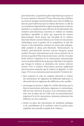 RAPPORT DU GROUPE DES SAGES DE L’UA 77
post-électorales. La question la plus importante qui se pose est
de savoir quand et comment l’Union africaine peut mobiliser
ses diverses énergies institutionnelles pour faire la différence
dans les pays bouleversés par la violence électorale. Le rôle de
ces institutions dépend de leur degré de préparation et de leur
aptitude à se coordonner pour effectuer la transformation des
contextes post-électoraux incertains et violents en résultats
pacifiques, équitables et justes qui respectent les normes
démocratiques. Étant donné que l’escalade de la violence
électorale dénote souvent l’absence ou l’échec de mécanismes
méthodiques pour la gestion de la compétition, le rôle des
acteurs et des institutions externes est encore plus indispen-
sable pendant la phase post-électorale. Heureusement, la
violence post-électorale survient souvent lorsqu’un grand
nombre d’acteurs internationaux sont encore présents sur le
terrain en qualité d’observateurs électoraux ; de fait, il est plus
facile d’attirer l’attention de la communauté internationale
vers la situation difficile du ou des pays affecté(s). Cela signifie
que lorsque la violence se déclenche, des acteurs externes
comme l’UA et d’autres observateurs peuvent rapidement
intervenir pour empêcher que la violence ne dégénère. À cette
étape, l’UA et ses institutions peuvent prendre l’initiative de :
	 •	 faire respecter le code de conduite électorale et utiliser
des mécanismes de règlement de différends judiciaires et
alternatifs dans le règlement des différents et des conflits ;
	 •	 encourager les parties à régler les conflits électoraux par le
biais de mécanismes judiciaires régionaux et continentaux,
telle la Cour africaine de justice et les mécanismes judici-
aires mis en place par les CER (cela est particulièrement
important là où les mécanismes nationaux présentent des
faiblesses ou sont contestés) ;
	 •	 mettre en place des mécanismes de médiation politique
et de consolidation de la confiance entre les parties pour
empêcher une nouvelle escalade de la violence ;
 