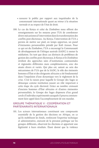 LES CONFLITS ÉLECTORAUX78
	 •	 rassurer le public par rapport aux inquiétudes de la
communauté internationale quant au retour à la situation
normale et au respect de l’état de droit.
100.	Le cas du Kenya et celui du Zimbabwe nous offrent des
renseignements sur les moyens pour l’UA de coordonner
divers mécanismes d’intervention dans la transformation des
conflits post-électoraux. Au Kenya, l’intervention de l’UA a
permis de mettre sur pied, en temps opportun, un panel
d’éminentes personnalités présidé par Kofi Annan. Pour
ce qui est du Zimbabwe, l’UA a encouragé la Communauté
de développement de l’Afrique australe (SADC) à mener la
médiation. En tant que deux cas distincts de problèmes de
gestion des conflits post-électoraux, le Kenya et le Zimbabwe
révèlent des approches nées d’institutions continentales
et régionales différentes mais complémentaires, avec des
atouts divers et variés. Qui plus est, autant au sein des
mécanismes de l’UA que de la SADC, le rôle des éminents
hommes d’État et des dirigeants africains a été fondamental
dans l’impulsion d’une dynamique vers le règlement de la
crise. C’est la raison pour laquelle le Groupe des Sages se
démarque comme institution jouant un rôle important à
cette étape du cycle électoral. Grâce au nombre croissant
d’anciens hommes d’État africains et d’autres éminentes
personnalités, le Groupe des Sages disposera d’un grand
cercle d’individus expérimentés auxquels il pourra constam-
ment faire appel dans l’accomplissement de son mandat.
GROUPE THÉMATIQUE V : COOPÉRATION ET
PARTENARIATS INTERNATIONAUX
101.	Les acteurs internationaux constituent une composante
essentielle de la gestion des élections en Afrique, en ce
qu’ils mobilisent les fonds, renforcent l’expertise technique
et administrative, exercent de la pression politique sur les
groupes différents, observent les élections et apportent une
légitimité à leurs résultats. Étant donné que la violence
 