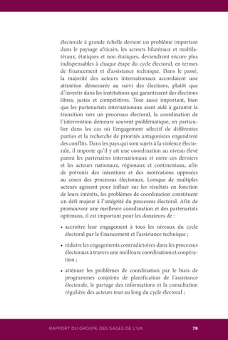 RAPPORT DU GROUPE DES SAGES DE L’UA 79
électorale à grande échelle devient un problème important
dans le paysage africain, les acteurs bilatéraux et multila-
téraux, étatiques et non étatiques, deviendront encore plus
indispensables à chaque étape du cycle électoral, en termes
de financement et d’assistance technique. Dans le passé,
la majorité des acteurs internationaux accordaient une
attention démesurée au suivi des élections, plutôt que
d’investir dans les institutions qui garantissent des élections
libres, justes et compétitives. Tout aussi important, bien
que les partenariats internationaux aient aidé à garantir la
transition vers un processus électoral, la coordination de
l’intervention demeure souvent problématique, en particu-
lier dans les cas où l’engagement sélectif de différentes
parties et la recherche de priorités antagonistes engendrent
des conflits. Dans les pays qui sont sujets à la violence électo-
rale, il importe qu’il y ait une coordination au niveau élevé
parmi les partenaires internationaux et entre ces derniers
et les acteurs nationaux, régionaux et continentaux, afin
de prévenir des intentions et des motivations opposées
au cours des processus électoraux. Lorsque de multiples
acteurs agissent pour influer sur les résultats en fonction
de leurs intérêts, les problèmes de coordination constituent
un défi majeur à l’intégrité du processus électoral. Afin de
promouvoir une meilleure coordination et des partenariats
optimaux, il est important pour les donateurs de :
	 •		 accroître leur engagement à tous les niveaux du cycle
électoral par le financement et l’assistance technique ;
	 •		 réduire les engagements contradictoires dans les processus
électoraux à travers une meilleure coordination et coopéra-
tion ;
	 •		 atténuer les problèmes de coordination par le biais de
programmes conjoints de planification de l’assistance
électorale, le partage des informations et la consultation
régulière des acteurs tout au long du cycle électoral ;
 