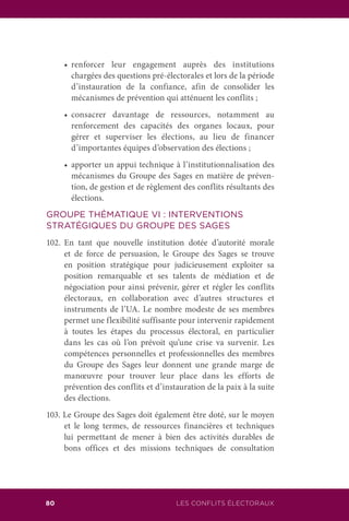 LES CONFLITS ÉLECTORAUX80
	 •		 renforcer leur engagement auprès des institutions
chargées des questions pré-électorales et lors de la période
d’instauration de la confiance, afin de consolider les
mécanismes de prévention qui atténuent les conflits ;
	 •		 consacrer davantage de ressources, notamment au
renforcement des capacités des organes locaux, pour
gérer et superviser les élections, au lieu de financer
d’importantes équipes d’observation des élections ;
	 •		 apporter un appui technique à l’institutionnalisation des
mécanismes du Groupe des Sages en matière de préven-
tion, de gestion et de règlement des conflits résultants des
élections.
GROUPE THÉMATIQUE VI : INTERVENTIONS
STRATÉGIQUES DU GROUPE DES SAGES
102.	En tant que nouvelle institution dotée d’autorité morale
et de force de persuasion, le Groupe des Sages se trouve
en position stratégique pour judicieusement exploiter sa
position remarquable et ses talents de médiation et de
négociation pour ainsi prévenir, gérer et régler les conflits
électoraux, en collaboration avec d’autres structures et
instruments de l’UA. Le nombre modeste de ses membres
permet une flexibilité suffisante pour intervenir rapidement
à toutes les étapes du processus électoral, en particulier
dans les cas où l’on prévoit qu’une crise va survenir. Les
compétences personnelles et professionnelles des membres
du Groupe des Sages leur donnent une grande marge de
manœuvre pour trouver leur place dans les efforts de
prévention des conflits et d’instauration de la paix à la suite
des élections.
103. Le Groupe des Sages doit également être doté, sur le moyen
et le long termes, de ressources financières et techniques
lui permettant de mener à bien des activités durables de
bons offices et des missions techniques de consultation
 