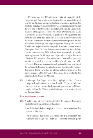 RAPPORT DU GROUP DES SAGES DE L’UA 81
et d’évaluation. Le Département paix et sécurité et le
Département des affaires politiques doivent conjointement
fournir au Groupe un appui technique dans sa gestion des
conflits.Ilfautdavantagerenforcerlescapacitésdusecrétariat
du Groupe et tenter de lier les interventions du Groupe de
manière stratégique à celles des deux Départements dans
le domaine de la prévention, la gestion et le règlement des
conflits résultant des élections. Grâce au nombre croissant
d’anciens hommes d’État et d’autres éminentes personnalités
africaines, le Groupe des Sages disposera d’un grand réseau
d’individus expérimentés auxquels il pourra constamment
faire appel dans l’accomplissement de ses tâches. En collabo-
rant étroitement avec l’UA et les mécanismes d’alerte rapide
sous-régionaux, le Groupe des Sages devra régulièrement
effectuer l’évaluation des situations électorales pouvant
aboutir à la violence et au conflit, afin de jouer un rôle
préventif. Dans ses interventions de prévention, de gestion et
de règlement des conflits résultant des élections, le Groupe
des Sages devra travailler en étroite collaboration avec les
autres organes clés de l’UA et les autres fora existants des
anciens chefs d’État en Afrique.
104.	Le Groupe des Sages peut être déployé à deux étapes
critiques des élections ; à savoir, lors de l’étape pré-électo-
rale, avec un accent sur la diplomatie préventive et l’alerte
rapide, et lors de l’étape post-électorale, en se concentrant
sur la médiation.
Étape pré-électorale
105.	À cette étape de prévention décisive, le Groupe des Sages
peut intervenir en anticipant la crise :
	 •		 par le biais de l’alerte rapide, à travers des missions et des
contacts discrets ;
	 •		 en effectuant lui-même des missions d’information (le
Groupe des Sages est doté de l’autorité morale pour
 