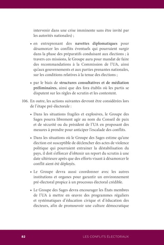 82 LES CONFLITS ÉLECTORAUX
intervenir dans une crise imminente sans être invité par
les autorités nationales) ;
	 •		 en entreprenant des navettes diplomatiques pour
désamorcer les conflits éventuels qui pourraient surgir
dans la phase des préparatifs conduisant aux élections ; à
travers ces missions, le Groupe aura pour mandat de faire
des recommandations à la Commission de l’UA, ainsi
qu’aux gouvernements et aux parties prenantes nationales,
sur les conditions relatives à la tenue des élections ;
	 •		 par le biais de structures consultatives et de médiation
préliminaires, ainsi que des fora établis où les partis se
disputent sur les règles de scrutin et les contestent.
106.	En outre, les actions suivantes devront être considérées lors
de l’étape pré-électorale :
	 •		 Dans les situations fragiles et explosives, le Groupe des
Sages pourra librement agir au nom du Conseil de paix
et de sécurité ou du président de l’UA en proposant des
mesures à prendre pour anticiper l’escalade des conflits.
	 •		 Dans les situations où le Groupe des Sages estime qu’une
élection est susceptible de déclencher des actes de violence
politique qui pourraient entrainer la déstabilisation du
pays, il doit s’efforcer d’obtenir un report du scrutin à une
date ultérieure après que des efforts visant à désamorcer le
conflit aient été déployés.
	 •		 Le Groupe devra aussi coordonner avec les autres
institutions et organes pour garantir un environnement
pré-électoral propice à un processus électoral crédible.
	 •		 Le Groupe des Sages devra encourager les États membres
de l’UA à mettre en œuvre des programmes réguliers
et systématiques d’éducation civique et d’éducation des
électeurs, afin de promouvoir une culture démocratique
 
