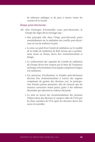 83RAPPORT DU GROUP DES SAGES DE L’UA
de tolérance politique et de paix à travers toutes les
couches de la société.
Étape post-électorale
107.	Afin d’anticiper d’éventuelles crises post-électorales, le
Groupe des Sages devra envisager que :
	 •	 Son principal rôle dans l’étape post-électorale porte
essentiellement sur la médiation des conflits post-électo-
raux en vue de renforcer la paix.
	 •	 La mise sur pied d’un Comité de médiation sur le modèle
de la troïka de médiation de Kofi Annan qui a parfaite-
ment réussi au Kenya, devra être institutionnalisée et
élargie.
	 •	 Le renforcement des capacités du Comité de médiation
du Groupe devra être soutenu par le biais de l’assistance
technique et la formation d’une équipe compétente d’appui
à la médiation.
	 •	 Les processus d’évaluations et d’audits post-électoraux
devront être institutionnalisés à travers des organes
compétents de gestion des élections avec la participa-
tion d’autres parties prenantes, afin de s’assurer que les
mesures correctives soient prises, grâce à des réformes
électorales qui adressent la violence électorale.
	 •	 La mise en œuvre des recommandations des missions
d’observation des élections (y compris celles de l’UA) par
les États membres de l’UA après les élections devra être
suivie et contrôlée.
 