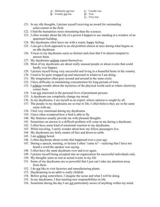 A:: Definitely not true    C:: Usually true
                     B:: Usually not true       D:: True
                                                E:: Very true

121. In my idle thoughts, I picture myself receiving an award for outstanding
        achievement in the field.
122. I find the humanities more stimulating than the sciences.
123. I often wonder about the life of a person I happen to see standing at a window of an
        apartment building.
124. My daydreams often leave me with a warm, happy feeling.
125. I can get a fresh approach to an old problem almost at once during what begins as
        an idle daydream.
126. Voices in my daydreams seem so distinct and clear that I’m almost tempted to
        answer them.
127. My daydreams seldom repeat themselves.
128. Most of my daydreams are about really unusual people or about events that could
        hardly ever happen.
129. I picture myself being very successful and living in a beautiful home in the country.
130. I tend to be quite wrapped up and interested in whatever I am doing.
131. My imagination often goes around and around in the same circle.
132. I have difficulty in maintaining concentration for long periods of time.
133. I seldom wonder about the mysteries of the physical world such as where electricity
        comes from.
134. I am not interested in the personal lives of prominent persons.
135. A daydream can completely change my mood.
136. In my daydreams, I see myself as an expert, whose opinion is sought by all.
137. The people in my daydreams are so true to life, I often believe they are in the same
        room with me.
138. I feel very emotional during my daydreams.
139. I have often wondered how a bird is able to fly.
140. My fantasies usually provide me with pleasant thoughts.
141. Sometimes an answer to a difficult problem will come to me during a daydream.
142. I often have some kind of emotional reaction to my daydreams.
143. While traveling, I rarely wonder about how my fellow passengers live.
144. My daydreams are fairly matter-of-fact and down-to-earth.
145. I am seldom bored.
146. I often daydream about events that happened over a year ago.
147. During a speech, meeting, or lecture I often “come to”—realizing that I have not
        heard a word the speaker was saying.
148. I often have the same daydream over and over again.
149. I picture myself being accepted into an organization for successful individuals only.
150. My thoughts seem as real as actual events in my life.
151. Some of my daydreams are so powerful that I just can’t take my attention away
        from them.
152. I do not like to visit factories and manufacturing plants.
153. Daydreaming in an adult is really childish.
154. Before going somewhere, I imagine the scene and what I will be doing.
155. In my daydreams, I fear meeting new responsibilities in life.
156. Sometime during the day I am not particularly aware of anything within my mind.
 