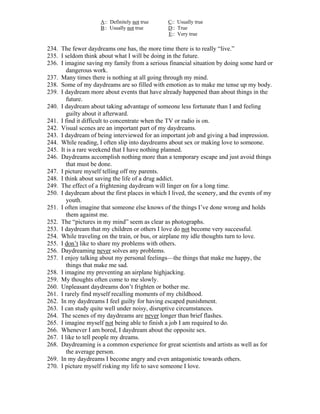 A:: Definitely not true    C:: Usually true
                     B:: Usually not true       D:: True
                                                E:: Very true

234. The fewer daydreams one has, the more time there is to really “live.”
235. I seldom think about what I will be doing in the future.
236. I imagine saving my family from a serious financial situation by doing some hard or
        dangerous work.
237. Many times there is nothing at all going through my mind.
238. Some of my daydreams are so filled with emotion as to make me tense up my body.
239. I daydream more about events that have already happened than about things in the
        future.
240. I daydream about taking advantage of someone less fortunate than I and feeling
        guilty about it afterward.
241. I find it difficult to concentrate when the TV or radio is on.
242. Visual scenes are an important part of my daydreams.
243. I daydream of being interviewed for an important job and giving a bad impression.
244. While reading, I often slip into daydreams about sex or making love to someone.
245. It is a rare weekend that I have nothing planned.
246. Daydreams accomplish nothing more than a temporary escape and just avoid things
        that must be done.
247. I picture myself telling off my parents.
248. I think about saving the life of a drug addict.
249. The effect of a frightening daydream will linger on for a long time.
250. I daydream about the first places in which I lived, the scenery, and the events of my
        youth.
251. I often imagine that someone else knows of the things I’ve done wrong and holds
        them against me.
252. The “pictures in my mind” seem as clear as photographs.
253. I daydream that my children or others I love do not become very successful.
254. While traveling on the train, or bus, or airplane my idle thoughts turn to love.
255. I don’t like to share my problems with others.
256. Daydreaming never solves any problems.
257. I enjoy talking about my personal feelings—the things that make me happy, the
        things that make me sad.
258. I imagine my preventing an airplane highjacking.
259. My thoughts often come to me slowly.
260. Unpleasant daydreams don’t frighten or bother me.
261. I rarely find myself recalling moments of my childhood.
262. In my daydreams I feel guilty for having escaped punishment.
263. I can study quite well under noisy, disruptive circumstances.
264. The scenes of my daydreams are never longer than brief flashes.
265. I imagine myself not being able to finish a job I am required to do.
266. Whenever I am bored, I daydream about the opposite sex.
267. I like to tell people my dreams.
268. Daydreaming is a common experience for great scientists and artists as well as for
        the average person.
269. In my daydreams I become angry and even antagonistic towards others.
270. I picture myself risking my life to save someone I love.
 