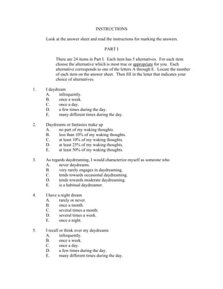 INSTRUCTIONS

     Look at the answer sheet and read the instructions for marking the answers.

                                       PART I

          There are 24 items in Part I. Each item has 5 alternatives. For each item
          choose the alternative which is most true or appropriate for you. Each
          alternative corresponds to one of the letters A through E. Locate the number
          of each item on the answer sheet. Then fill in the letter that indicates your
          choice of alternatives.

1.   I daydream
     A.     infrequently.
     B.     once a week.
     C.     once a day.
     D.     a few times during the day.
     E.     many different times during the day.

2.   Daydreams or fantasies make up
     A.    no part of my waking thoughts.
     B.    less than 10% of my waking thoughts.
     C.    at least 10% of my waking thoughts.
     D.    at least 25% of my waking thoughts.
     E.    at least 50% of my waking thoughts.

3.   As regards daydreaming, I would characterize myself as someone who
     A.     never daydreams.
     B.     very rarely engages in daydreaming.
     C.     tends towards occasional daydreaming.
     D.     tends towards moderate daydreaming.
     E.     is a habitual daydreamer.

4.   I have a night dream
     A.      rarely or never.
     B.      once a month.
     C.      several times a month.
     D.      several times a week.
     E.      once a night.

5.   I recall or think over my daydreams
     A.       infrequently.
     B.       once a week.
     C.       once a day.
     D.       a few times during the day.
     E.       many different times during the day.
 